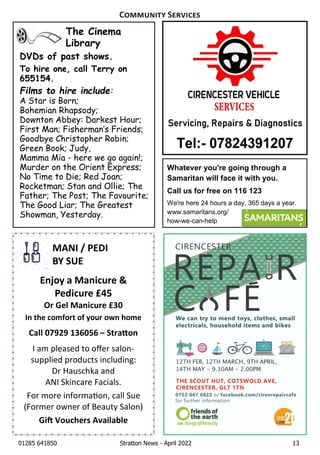 01285 641850 Stratton News - April 2022 13
Whatever you're going through a
Samaritan will face it with you.
Call us for free on 116 123
We're here 24 hours a day, 365 days a year.
www.samaritans.org/
how-we-can-help
The Cinema
Library
DVDs of past shows.
To hire one, call Terry on
655154.
Films to hire include:
A Star is Born;
Bohemian Rhapsody;
Downton Abbey: Darkest Hour;
First Man; FishermanÕs Friends;
Goodbye Christopher Robin;
Green Book; Judy,
Mamma Mia - here we go again!;
Murder on the Orient Express;
No Time to Die; Red Joan;
Rocketman; Stan and Ollie; The
Father; The Post; The Favourite;
The Good Liar; The Greatest
Showman, Yesterday.
MANI / PEDI
BY SUE
Enjoy a Manicure &
Pedicure £45
Or Gel Manicure £30
In the comfort of your own home
Call 07929 136056 – Stra on
IÊamÊpleasedÊtoÊoﬀerÊsalon-
suppliedÊproductsÊincluding:
DrÊHauschkaÊandÊ
ANIÊSkincareÊFacials.Ê
ForÊmoreÊinforma on,ÊcallÊSue
(FormerÊownerÊofÊBeautyÊSalon)
Gi Vouchers Available
C S
 
