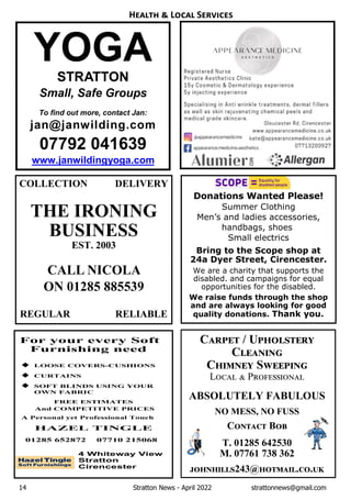 14 Stratton News - April 2022 strattonnews@gmail.com
C / U
C
C S
L P
ABSOLUTELY FABULOUS
NO MESS, NO FUSS
C B
T. 01285 642530
M. 07761 738 362
243@ . .
H L S
Donations Wanted Please!
Summer Clothing
Men’s and ladies accessories,
handbags, shoes
Small electrics
Bring to the Scope shop at
24a Dyer Street, Cirencester.
We are a charity that supports the
disabled. and campaigns for equal
opportunities for the disabled.
We raise funds through the shop
and are always looking for good
quality donations. Thank you.
COLLECTION DELIVERY
THE IRONING
BUSINESS
EST. 2003
CALL NICOLA
ON 01285 885539
REGULAR RELIABLE
YOGA
STRATTON
Small, Safe Groups
To find out more, contact Jan:
jan@janwilding.com
07792 041639
www.janwildingyoga.com
 