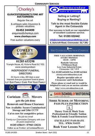 01285 641850 Stratton News - April 2022 15
Corinium Movers
gets the job done
Removals and House Clearance
Now Available: Secure Containerised
Storage and 24hr CCTV
Cal us now for competitive prices
No job too small
Family-run Cirencester Company with over
20 years experience
01285 658615 / 07960 128226
Follow us on Twitter: @CoriniumMovers
FREE VALUATION MORNINGS
EVERY MONDAY
10AM – 12PM
Bankside Saleroom
2 Wilkinson Road
Love Lane Industrial Estate
Cirencester GL7 1YT
Tel: 01285 642420 Fax 01285 643464
ciren@cotswoldauction.co.uk
Regular specialist sales at
Cirencester and Cheltenham
Please phone or email and we would be
delighted to send you an auction calendar.
http://.www.cotwoldauction.co.uk
SHIRE SCHOOL OF MOTORING
PASS PLUS INSTRUCTION
Theory Tests & Mock Tests
Professional & Friendly Tuition
Male & Female Local Instructors
EXCELLENT PASS RATE
TEL: 07836 314153
Book Your Lessons Now!
Selling or Letting?
Buying or Renting?
Talk to the most flexible Estate
Agent in the Cotswolds
Our success is built on our reputation
of excellent customer service.
Tel: 01285 652442
info@cirencestersalesandlettings.co.uk
6, Ashcroft Road, Cirencester. GL7 2RJ
GLOUCESTERSHIRE’S FINE ART
AUCTIONEERS
Regular fine art
& antiques sales Insurance &
probate valuations
01452 344499
enquiries@chorleys.com
www.chorleys.com
Free auction valuations every
L
C S
01285 653298
Triangle House, 62, Victoria Road GL7 1ES
www.cowleyandson
INDEPENDENT FUNERAL
DIRECTORS
24 hours a day, 365 days a year
Interest-free pre-payment funeral plans
LET OUR FAMILY CARE FOR YOUR FAMILY
 