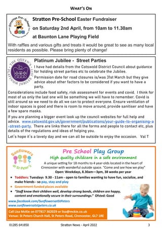01285 641850 Stratton News - April 2022 3
W ’ O
Pre School Play Group
High quality childcare in a safe environment
AÊuniqueÊse ngÊforÊ18ÊmonthsÊtoÊ4Êyear-oldsÊlocatedÊinÊtheÊheartÊofÊ
CirencesterÊwithÊwonderfulÊoutsideÊspace.Ê“ComeÊandÊseeÊhowÊweÊplay”
Open: Weekdays, 8.30am—3pm, 38 weeks per year
· Toddlers: Tuesdays 9.30 - 11am - open to families wan ng to have fun, socialize, and
make friends - so pay, stay and play
· Government-funded places available
· “StaﬀÊknowÊtheirÊchildrenÊwell,ÊdevelopÊstrongÊbonds,ÊchildrenÊareÊhappy,Ê
contentÊandÊemo onallyÊsecureÊinÊtheirÊsurroundings.”ÊÊOfsted: Good
www.facebook.com/SunﬂowersatStPetersÊÊÊÊÊÊÊÊÊÊÊÊÊÊÊÊÊÊÊÊÊÊÊÊÊÊÊÊÊÊÊÊÊÊÊÊ
www.sunﬂowersatstpeters.co.uk
Call Lisa McKie on 077817 362029 or lisa@mckie.co.uk
Venue: St Peters Church Hall, St Peters Road, Cirencester, GL7 1RE
Stra on Pre-School Easter Fundraiser
on Saturday 2nd April, from 10am to 11.30am
at Baunton Lane Playing Field
With raffles and various gifts and treats it would be great to see as many local
residents as possible. Please bring plenty of change!
Platinum Jubilee - Street Parties
I have had details from the Cotswold District Council about guidance
for holding street parties etc to celebrate the Jubilee.
Permission date for road closures is/was 31st March but they give
advice about other factors to be considered if you want to have a
party.
Considerations include food safety, risk assessment for events and covid. I think for
most of us only the last one will be something we will have to remember. Covid is
still around so we need to do all we can to protect everyone. Ensure ventilation of
indoor spaces is good and there is room to move around, provide sanitiser and have
a few spare masks.
If you are planning a bigger event look up the council websites for full help and
advice. www.cotswold.gov.uk/government/publications/your-guide-to-organising-a
-street-party. There are links there for all the forms and people to contact etc, plus
details of the regulations and ideas of helping you.
Let`s hope it`s a lovely day and we can all be outside to enjoy the occasion. Val T
 
