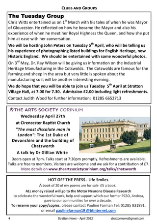 4 Stratton News - April 2022 strattonnews@gmail.com
HOT OFF THE PRESS - Life Smiles
AÊbookÊofÊ20ÊofÊmyÊpoemsÊareÊforÊsaleÊÊ£5ÊaÊbook.
ALL money raised will go to the Motor Neurone Disease Research
toÊcelebrateÊtheÊwonderfulÊwork,ÊhelpÊandÊsupportÊwhichÊourÊformerÊPCSO,ÊAndrea,Ê
gaveÊtoÊourÊcommuni esÊforÊoverÊaÊdecade. Ê
To reserve your copy/copies,ÊpleaseÊcontactÊPaulineÊFarmanÊTel:Ê01285Ê831891,Ê
orÊemailÊpaulinefarman19 @b nternet.com
C G
The Tuesday Group
ChrisÊWi sÊentertainedÊusÊonÊ1st
ÊMarchÊwithÊhisÊtalesÊofÊwhenÊheÊwasÊMayorÊ
ofÊGloucester.ÊHeÊreﬂectedÊonÊhowÊheÊbecameÊtheÊMayorÊandÊalsoÊhisÊ
experienceÊofÊwhenÊheÊmeetÊherÊRoyalÊHighnessÊtheÊQueen,ÊandÊhowÊsheÊputÊ
himÊatÊeaseÊwithÊherÊconversa on.
We will be hos ng John Peters onÊTuesday 5th
April,Êwho will be telling us
his experience of photographing listed buildings for English Heritage, now
Historic England. We should be entertained with some wonderful photos.
OnÊ3rd
ÊMay,ÊDr.ÊRayÊWilsonÊwillÊbeÊgivingÊusÊinforma onÊonÊtheÊIndustrialÊ
HeritageÊManufacturingÊinÊtheÊCotswolds.ÊÊTheÊCotswoldsÊareÊfamousÊforÊtheÊ
farmingÊandÊsheepÊinÊtheÊareaÊbutÊveryÊli leÊisÊspokenÊaboutÊtheÊ
manufacturingÊsoÊitÊwillÊbeÊanotherÊinteres ngÊevening.Ê
We do hope that you will be able to join us Tuesday 5th
April at Stra on
Village Hall, at 7.00 for 7.30. Admission £2.00 including light refreshments.
ContactÊJudithÊWoodÊforÊfurtherÊinforma on:ÊÊ01285Ê6652713
Wednesday April 27th
at Cirencester Bap st Church
"TheÊmostÊdissoluteÊmanÊinÊ
London": The 1st Duke of
Devonshire and the building of
Chatsworth
A talk by Dr Gillian White
DoorsÊopenÊatÊ7pm.ÊTalksÊstartÊatÊ7:30pmÊpromptly.ÊRefreshmentsÊareÊavailable.Ê
TalksÊareÊfreeÊtoÊmembers.ÊVisitorsÊareÊwelcomeÊandÊweÊaskÊforÊaÊcontribu onÊofÊ£7.ÊÊ
MoreÊdetailsÊonÊwww.theartssocietycorinium.org/talks/chatsworth
 