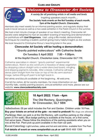 01285 641850 Stratton News - April 2022 5
A society for all practising artists in all media and levels
Inspiring speakers each month…
The Society hosts events on the first Tuesday of each month,
7pm at the Baptist Church, Cirencester.
Members also meet weekly for an informal painting session, and regularly display their
work in local venues as well as a two week exhibition in the Parish Church in the summer.
We had a last minute change of speaker at our March meeting. Cirencester Art
Society were delighted to host an excellent evening of teaching and demonstration
on portraiture with Lizet Dingemans. Lizet, using a life model, demonstrated
techniques for creating a realistic portrait giving many helpful insights as she worked.
We look forward to Christopher Ronus’s teaching later in the year.
Cirencester Art Society will be hosting a demonstration:
“Gravity painted watercolours” with Catherine Beale
On Tuesday 5 April 2022 7.00 – 9.00pm.
At the Baptist Church, Chesterton Lane, Cirencester GL7 1YE.
Catherine specialises in vibrant, “gravity painted” experimental
watercolours. Watch as she constructs a meadow of deep vegetation
by dropping colours straight onto a water-drenched board, mingling
and dripping pigments naturally. After a break, Catherine will layer
dense paint straight from the tube on top of the dry semi-abstract
image, before lifting-off paint to let light back in.
Hot drinks and biscuits available at the beginning. All welcome.
Cost £5 for visitors, £2 for society members. For more information on our
monthly talks, weekly painting sessions, annual exhibition and more, please see our
website: www.cirencesterartsociety.com
C G
Admission: £6 per adult includes the Fair and Garden. Children under 16 Free.
Buy your tickets on arrival at the gate - no need to prebook! No dogs are allowed
Parking: Main car park is at the Old Rectory, with overflow parking on the village
green (5 min walk). Blue badge parking is available at the house, on a first come,
first serve basis. Please follow the directions of the parking assistants when you ar-
rive at the Fair. Plant pick-up point available in the main car park.
Event Catering: Light lunches, cakes and hot and cold drinks available from The Pool.
Full details of event on www.rareplantfair.co.uk or call 0845 468 1368
10 April 2022: 11am - 4pm
The Old Rectory, Quenington,
Nr Cirencester, GL7 5BN
 