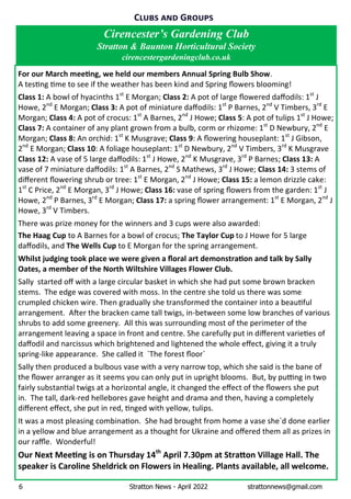 6 Stratton News - April 2022 strattonnews@gmail.com
Cirencester’s Gardening Club
Stratton & Baunton Horticultural Society
cirencestergardeningclub.co.uk
C G
For our March mee ng, we held our members Annual Spring Bulb Show.Ê
AÊtes ngÊ meÊtoÊseeÊifÊtheÊweatherÊhasÊbeenÊkindÊandÊSpringÊﬂowersÊblooming!
Class 1:ÊAÊbowlÊofÊhyacinthsÊ1st
ÊEÊMorgan;ÊClass 2:ÊAÊpotÊofÊlargeÊﬂoweredÊdaﬀodils:Ê1st
ÊJÊ
Howe,Ê2nd
ÊEÊMorgan;ÊClass 3: AÊpotÊofÊminiatureÊdaﬀodils:Ê1st
ÊPÊBarnes,Ê2nd
ÊVÊTimbers,Ê3rd
ÊEÊ
Morgan;ÊClass 4:ÊAÊpotÊofÊcrocus:Ê1st
ÊAÊBarnes,Ê2nd
ÊJÊHowe;ÊClass 5:ÊAÊpotÊofÊtulipsÊ1st
ÊJÊHowe;
Class 7: AÊcontainerÊofÊanyÊplantÊgrownÊfromÊaÊbulb,ÊcormÊorÊrhizome:Ê1st
ÊDÊNewbury,Ê2nd
ÊEÊ
Morgan;ÊClass 8:ÊAnÊorchid:Ê1st
ÊKÊMusgrave;ÊClass 9:ÊAÊﬂoweringÊhouseplant:Ê1st
ÊJÊGibson,Ê
2nd
ÊEÊMorgan;ÊClass 10:ÊAÊfoliageÊhouseplant:Ê1st
ÊDÊNewbury,Ê2nd
ÊVÊTimbers,Ê3rd
ÊKÊMusgraveÊ
Class 12:ÊAÊvaseÊofÊ5ÊlargeÊdaﬀodils:Ê1st
ÊJÊHowe,Ê2nd
ÊKÊMusgrave,Ê3rd
ÊPÊBarnes;ÊClass 13:ÊAÊ
vaseÊofÊ7ÊminiatureÊdaﬀodils:Ê1st
ÊAÊBarnes,Ê2nd
ÊSÊMathews,Ê3rd
ÊJÊHowe;ÊClass 14:Ê3ÊstemsÊofÊ
diﬀerentÊﬂoweringÊshrubÊorÊtree:Ê1st
ÊEÊMorgan,Ê2nd
ÊJÊHowe;ÊClass 15:ÊaÊlemonÊdrizzleÊcake:Ê
1st
ÊCÊPrice,Ê2nd
ÊEÊMorgan,Ê3rd
ÊJÊHowe;ÊClass 16:ÊvaseÊofÊspringÊﬂowersÊfromÊtheÊgarden:Ê1st
ÊJÊ
Howe,Ê2nd
ÊPÊBarnes,Ê3rd
ÊEÊMorgan;ÊClass 17:ÊaÊspringÊﬂowerÊarrangement:Ê1st
ÊEÊMorgan,Ê2nd
ÊJÊ
Howe,Ê3rd
ÊVÊTimbers.Ê
ThereÊwasÊprizeÊmoneyÊforÊtheÊwinnersÊandÊ3ÊcupsÊwereÊalsoÊawarded:Ê
The Haag CupÊtoÊAÊBarnesÊforÊaÊbowlÊofÊcrocus;ÊThe Taylor CupÊtoÊJÊHoweÊforÊ5ÊlargeÊ
daﬀodils,ÊandÊTheÊWells CupÊtoÊEÊMorganÊforÊtheÊspringÊarrangement.
Whilst judging took place we were given a ﬂoral art demonstra on and talk by Sally
Oates, a member of the North Wiltshire Villages Flower Club.
SallyÊÊstartedÊoﬀÊwithÊaÊlargeÊcircularÊbasketÊinÊwhichÊsheÊhadÊputÊsomeÊbrownÊbrackenÊ
stems. ÊTheÊedgeÊwasÊcoveredÊwithÊmoss.ÊInÊtheÊcentreÊsheÊtoldÊusÊthereÊwasÊsomeÊ
crumpledÊchickenÊwire.ÊThenÊgraduallyÊsheÊtransformedÊtheÊcontainerÊintoÊaÊbeau fulÊ
arrangement. ÊA erÊtheÊbrackenÊcameÊtallÊtwigs,Êin-betweenÊsomeÊlowÊbranchesÊofÊvariousÊ
shrubsÊtoÊaddÊsomeÊgreenery. ÊAllÊthisÊwasÊsurroundingÊmostÊofÊtheÊperimeterÊofÊtheÊ
arrangementÊleavingÊaÊspaceÊinÊfrontÊandÊcentre.ÊSheÊcarefullyÊputÊinÊdiﬀerentÊvarie esÊofÊ
daﬀodilÊandÊnarcissusÊwhichÊbrightenedÊandÊlightenedÊtheÊwholeÊeﬀect,ÊgivingÊitÊaÊtrulyÊ
spring-likeÊappearance. ÊSheÊcalledÊit Ê`TheÊforestÊﬂoor`
SallyÊthenÊproducedÊaÊbulbousÊvaseÊwithÊaÊveryÊnarrowÊtop,ÊwhichÊsheÊsaidÊisÊtheÊbaneÊofÊ
theÊﬂowerÊarrangerÊasÊitÊseemsÊyouÊcanÊonlyÊputÊinÊuprightÊblooms. ÊBut,ÊbyÊpu ngÊinÊtwoÊ
fairlyÊsubstan alÊtwigsÊatÊaÊhorizontalÊangle,ÊitÊchangedÊtheÊeﬀectÊofÊtheÊﬂowersÊsheÊputÊ
in. ÊTheÊtall,Êdark-redÊhelleboresÊgaveÊheightÊandÊdramaÊandÊthen,ÊhavingÊaÊcompletelyÊ
diﬀerentÊeﬀect,ÊsheÊputÊinÊred,Ê ngedÊwithÊyellow,Êtulips.
ItÊwasÊaÊmostÊpleasingÊcombina on. ÊSheÊhadÊbroughtÊfromÊhomeÊaÊvaseÊshe`dÊdoneÊearlierÊ
inÊaÊyellowÊandÊblueÊarrangementÊasÊaÊthoughtÊforÊUkraineÊandÊoﬀeredÊthemÊallÊasÊprizesÊinÊ
ourÊraﬄe. ÊWonderful!
Our Next Mee ng is on Thursday 14th
April 7.30pm at Stra on Village Hall. The
speaker is Caroline Sheldrick on Flowers in Healing. Plants available, all welcome.
 