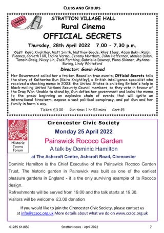 01285 641850 Stratton News - April 2022 7
STRATTON VILLAGE HALL
Rural Cinema
OFFICIAL SECRETS
Thursday, 28th April 2022 7.00 - 7.30 p.m.
Cast: Keira Knightley, Matt Smith, Matthew Goode, Rhys Ifans, Adam Bakri, Ralph
Fiennes, Conleth Hill, Indira Varma, Jeremy Northam, John Heffernan, Monica Dolan,
Tamsin Greig, Niccy Lin, Jack Farthing, Gabrielle Downey, Fiona Skinner, MyAnna
Buring, Lindy Whiteford
Director: Gavin Hood
Her Government called her a traitor. Based on true events, Official Secrets tells
the story of Katherine Gun (Keira Knightley), a British intelligence specialist who
received a shocking memo in 2003: the United States is enlisting Britain's help in
black-mailing United Nations Security Council members, so they vote in favour of
the Iraq War. Unable to stand by, Gun defies her government and leaks the memo
to the press beginning an explosive chain of events that will ignite an
international firestorm, expose a vast political conspiracy, and put Gun and her
family in harm's way.
Ticket: £3.00 Run time: 1 hr 52 mins Cert:15
C G
Cirencester Civic Society
Monday 25 April 2022
Painswick Rococo Garden
A talk by Dominic Hamilton
at The Ashcroft Centre, Ashcroft Road, Cirencester
Dominic Hamilton is the Chief Executive of the Painswick Rococo Garden
Trust. The historic garden in Painswick was built as one of the earliest
pleasure gardens in England - it is the only surviving example of its Rococo
design.
Refreshments will be served from 19.00 and the talk starts at 19.30.
Visitors will be welcome £3.00 donation
IfÊyouÊwouldÊlikeÊtoÊjoinÊtheÊCirencesterÊCivicÊSociety,ÊpleaseÊcontactÊusÊ
at info@ccsoc.org.ukÊMoreÊdetailsÊaboutÊwhatÊweÊdoÊonÊwww.ccsoc.org.uk
 