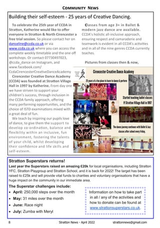 8 Stratton News - April 2022 strattonnews@gmail.com
Stratton Superstars returns!
Last year the Superstars raised an amazing £20k for local organisations, including Stratton
YFC, Stratton Playgroup and Stratton School, and it is back for 2022! The target has been
raised to £25k and will provide vital funds to charities and voluntary organisations that have a
huge impact on the community in our immediate area.
The Superstar challenges include:
· April: 250,000 steps over the month
· May: 31 miles over the month
· June: Race night
· July: Zumba with Meryl
Information on how to take part
in all / any of the activities and
how to donate can be found at
www.strattonsuperstars.co.uk.
To celebrate the 25th year of CCDA in
Stra on, Katherine would like to oﬀer
everyone in Stra on & North Cirencester a
free trial session. SoÊpleaseÊcontactÊherÊonÊ
danceline@ccda.co.ukÊorÊviaÊ
www.ccda.co.ukÊwhereÊyouÊcanÊaccessÊtheÊ
completeÊweeklyÊ metableÊandÊtheÊoneÊoﬀÊ
workshops.ÊOrÊcontactÊ07730497023,Ê
@ccda_danceÊonÊInstagram,ÊandÊ
www.facebook.com/
CcdaCirencesterCrea veDanceAcademy
Cirencester Crea ve Dance Academy
(CCDA) was founded at Stra on Village
Hall in 1997 by Katherine. FromÊdayÊoneÊ
weÊhaveÊstrivenÊtoÊsupportÊyourÊ
children’sÊsuccess,ÊthroughÊinclusionÊinÊ
theÊCCDAÊfamilyÊapproach,ÊoﬀeringÊ
manyÊperformingÊopportuni es,ÊandÊtheÊ
choiceÊofÊISTDÊexamina onsÊmixedÊwithÊ
aÊgreatÊdealÊofÊfun.Ê
WeÊteachÊbyÊinspiringÊourÊpupilsÊloveÊ
ofÊdance,ÊtoÊgiveÊthemÊtheÊsupportÊtoÊ
developÊco-ordina on,ÊbalanceÊandÊ
ﬂexibilityÊwithinÊanÊinclusive,ÊfunÊ
environment,ÊfosteringÊtheÊtalentsÊ
ofÊyourÊchild,ÊwhilstÊdevelopingÊ
theirÊconﬁdenceÊandÊlifeÊskillsÊandÊ
self-esteem.Ê
Classes from age 3+ in Ballet &
modern jazz dance are available.
CCDA’sÊholis cÊall-inclusiveÊapproach,Ê
ensuringÊrespectÊandÊcamaraderieÊandÊ
teamworkÊisÊevidentÊinÊallÊCCDA’sÊac vi esÊ
andÊinÊallÊofÊtheÊnineÊgenresÊCCDAÊcurrentlyÊ
teaches.
Pictures from classes then & now,
BuildingÊtheirÊself-esteemÊ-Ê25ÊyearsÊofÊCrea veÊDancing.
C N
 
