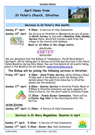 01285 641850 Stratton News - April 2022 9
Sunday 3rd
April: 9.30am - A Service of Holy Communion
Sunday 10th
April: No Service at Stratton or Baunton as we are all going
to North Cerney to join with a Benefice Palm Sunday
Service there, which will include a walk from the
village to the church with donkeys.
Meet at 10.30am in the village centre.
We are delighted that the Bishop of Tewkesbury, the Rt Revd Robert
Springett, will be taking part in various activities and Services in the Churn
Valley Benefice during Holy Week. You can find details of all events taking
place in the Benefice on our website: www.churnvalley.org.uk
The Bishop will be joining the following services in Stratton:
Friday 15th
April: 4.30pm – Good Friday Service, which follows a Good
Friday walk in the Benefice with the Bishop. (For
details about the walk from Coberley to Stratton
please see the website).
Sunday 17th
April: 6.00am – Sunrise Service in Stratton Fields. Meet at
5.50am in Stratton Cemetery car park, opposite St
PeterÕs Church, for the short walk to Stratton Fields.
11.00am – Family Easter Communion. There will be
an Easter Egg Hunt in the Churchyard after the
Service.
A E :
Sunday 24th
April: 11.00am – A Service of Holy Communion
Sunday 3rd
April: 9.30am – A Service of Holy Communion
Sunday 17th
April: 9.30am – Easter Day Holy Communion
Services in St Mary Magdalene, Baunton in April
April News from
St PeterÕs Church, Stratton
C N
Services in St PeterÕs this month:
 