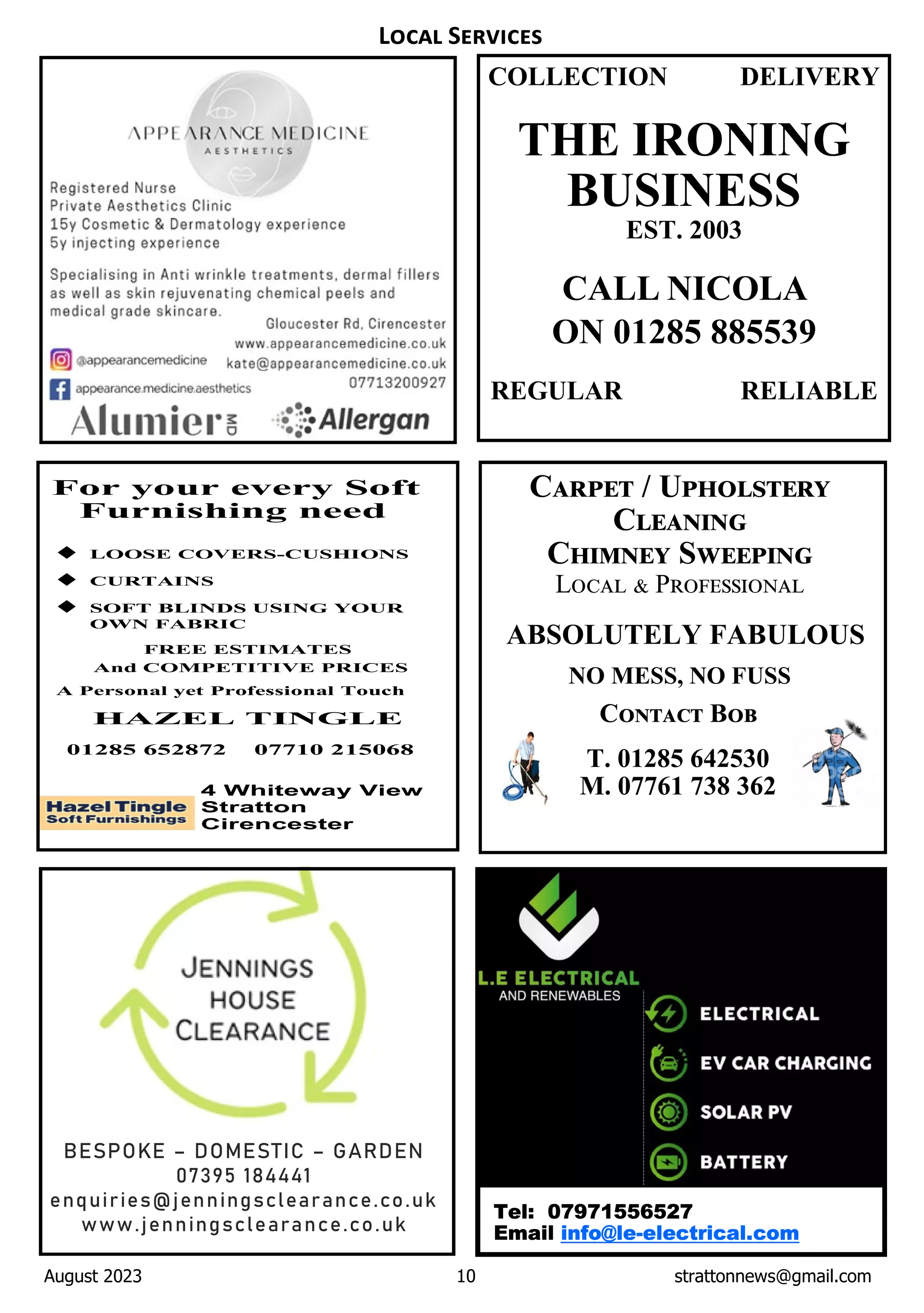 August 2023 10 strattonnews@gmail.com
C / U
C
C S
L P
ABSOLUTELY FABULOUS
NO MESS, NO FUSS
C B
T. 01285 642530
M. 07761 738 362
L S
COLLECTION DELIVERY
THE IRONING
BUSINESS
EST. 2003
CALL NICOLA
ON 01285 885539
REGULAR RELIABLE
BESPOKE – DOMESTIC – GARDEN
07395 184441
enquiries@jenningsclearance.co.uk
www.jenningsclearance.co.uk
Tel: 07971556527
Email info@le-electrical.com
 