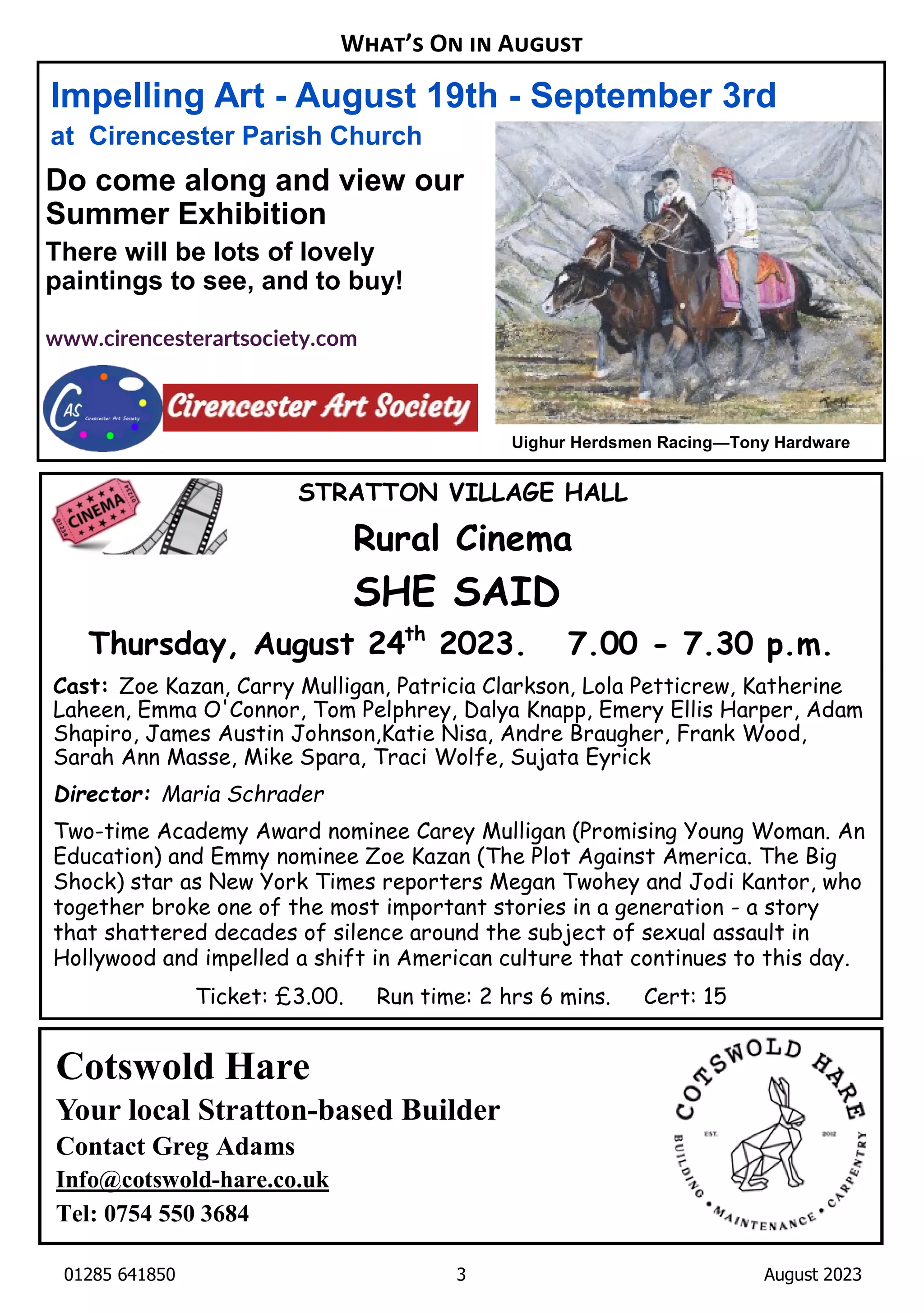 01285 641850 3 August 2023
Impelling Art - August 19th - September 3rd
at Cirencester Parish Church
Do come along and view our
Summer Exhibition
There will be lots of lovely
paintings to see, and to buy!
www.cirencesterartsociety.com
Cotswold Hare
Your local Stratton-based Builder
Contact Greg Adams
Info@cotswold-hare.co.uk
Tel: 0754 550 3684
W ’ O A
Uighur Herdsmen Racing—Tony Hardware
STRATTON VILLAGE HALL
Rural Cinema
SHE SAID
Thursday, August 24th
2023. 7.00 - 7.30 p.m.
Cast: Zoe Kazan, Carry Mulligan, Patricia Clarkson, Lola Petticrew, Katherine
Laheen, Emma O'Connor, Tom Pelphrey, Dalya Knapp, Emery Ellis Harper, Adam
Shapiro, James Austin Johnson,Katie Nisa, Andre Braugher, Frank Wood,
Sarah Ann Masse, Mike Spara, Traci Wolfe, Sujata Eyrick
Director: Maria Schrader
Two-time Academy Award nominee Carey Mulligan (Promising Young Woman. An
Education) and Emmy nominee Zoe Kazan (The Plot Against America. The Big
Shock) star as New York Times reporters Megan Twohey and Jodi Kantor, who
together broke one of the most important stories in a generation - a story
that shattered decades of silence around the subject of sexual assault in
Hollywood and impelled a shift in American culture that continues to this day.
Ticket: £3.00. Run time: 2 hrs 6 mins. Cert: 15
 