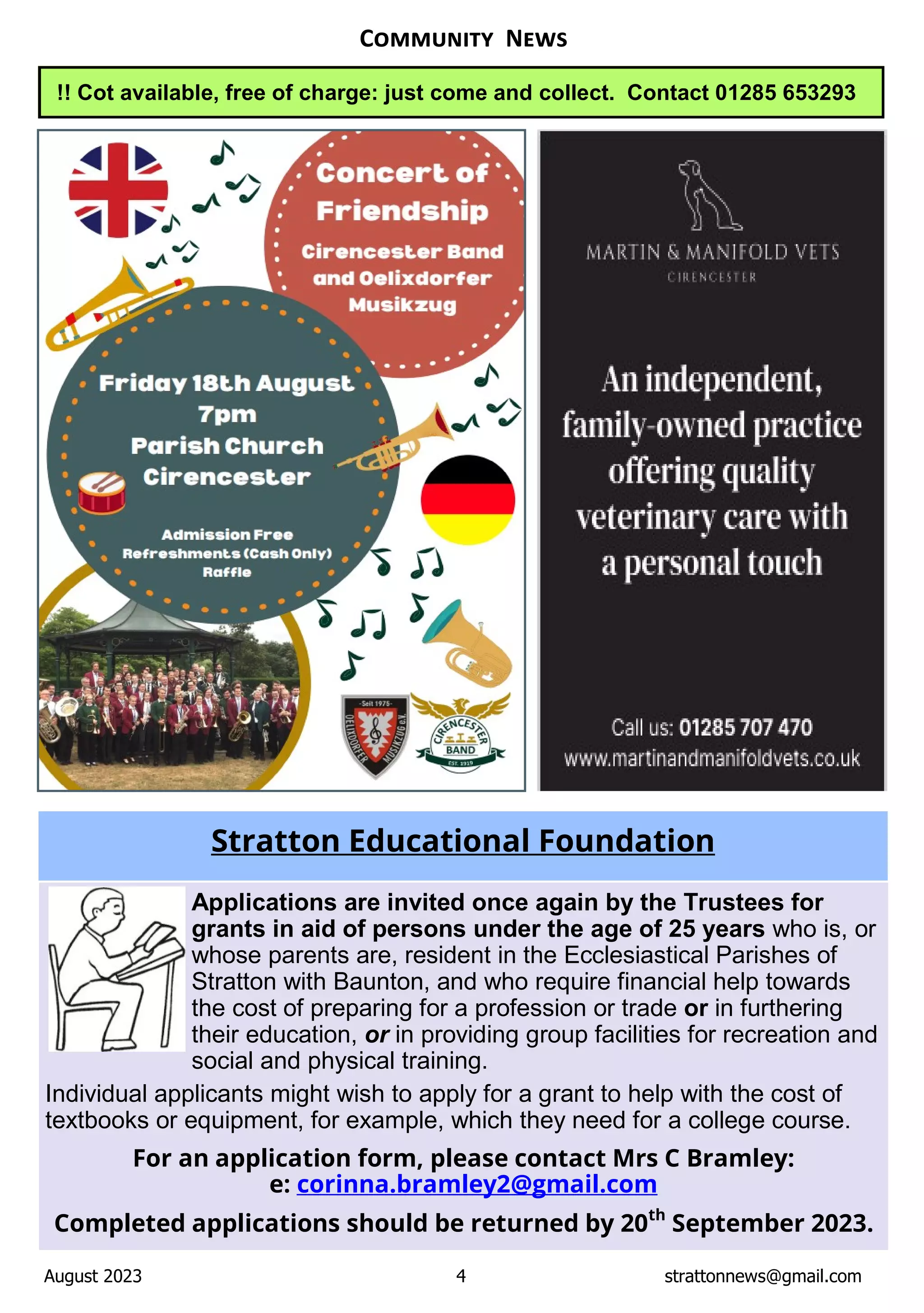 August 2023 4 strattonnews@gmail.com
C N
Applications are invited once again by the Trustees for
grants in aid of persons under the age of 25 years who is, or
whose parents are, resident in the Ecclesiastical Parishes of
Stratton with Baunton, and who require financial help towards
the cost of preparing for a profession or trade or in furthering
their education, or in providing group facilities for recreation and
social and physical training.
Individual applicants might wish to apply for a grant to help with the cost of
textbooks or equipment, for example, which they need for a college course.
For an application form, please contact Mrs C Bramley:
e: corinna.bramley2@gmail.com
Completed applications should be returned by 20th
September 2023.
Stratton Educational Foundation
!! Cot available, free of charge: just come and collect. Contact 01285 653293
 