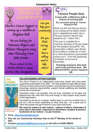 01285 641850 11 Stratton News - October 2022
Famous People Quiz
A quiz with a difference with a
chance of winning £20
ALL proceeds going to “Cancer
Research UK”
Work out who the famous person
is by sorting all the letters (which
are in alphabetical order) into a
Famous Person’s Name! (Eg
aaadmnt (2) = Adam Ant.)
This quiz is available for a
minimum donation of £2 per sheet
at The Stratton Stores/PO; The
Candy Man in Black Jack Street;
Fora Coffee in Castle St. or from
me, Brian Sanderson (see pickled
onions ad.!) From the beginning
of October to the end of
November.
Thanking everyone who took
part in the previous quiz. We
raised £136 for cancer research
UK.
VOLUNTEERING OPPORTUNITIES
The Churn Project is an independent community charity who have been
supporting local people since 2001. We help people through difficult times,
striving to reduce and prevent isolation, promote learning and achievement,
encourage personal responsibility, support mental wellbeing and facilitate
community involvement.
Volunteers make it all possible, and we have volunteers of all ages and
backgrounds who offer their time and energy to help support every aspect
of the organisation.
Volunteering can be on a regular, weekly basis or part of a monthly rota or
just as a one of event, depending on what suits you. It’s a great way to
meet new people and get involved in your local community.
We need tea makers & cake makers, walkers & talkers, befrienders &
extra help in December, organisers & advertisers, weeders & planters,
fundraisers & fun makers – so get involved….
¨ Go to www.churnproject.org.uk
¨ Pop into our Community Volunteer Hub on the 2nd
Monday of the month at
2pm
¨ Contact volunteering@thechurn.org.uk or call Julie on 01285 380035
C N
 
