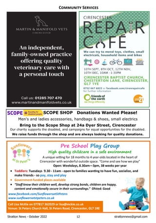 Stratton News - October 2022 12 strattonnews@gmail.com
C S
SCOPE SHOP Donations Wanted Please!
Men’s and ladies accessories, handbags & shoes, small electrics
Bring to the Scope Shop at 24a Dyer Street, Cirencester
Our charity supports the disabled, and campaigns for equal opportunities for the disabled.
We raise funds through the shop and are always looking for quality donations.
Pre School Play Group
High quality childcare in a safe environment
A unique se ng for 18 months to 4 year-olds located in the heart of
Cirencester with wonderful outside space. “Come and see how we play”
Open: Weekdays, 8.30am—3pm, 38 weeks per year
· Toddlers: Tuesdays 9.30 - 11am - open to families wan ng to have fun, socialize, and
make friends - so pay, stay and play
· Government-funded places available
· “Staﬀ know their children well, develop strong bonds, children are happy,
content and emo onally secure in their surroundings.” Ofsted: Good
www.facebook.com/SunﬂowersatStPeters
www.sunﬂowersatstpeters.co.uk
Call Lisa McKie on 077817 362029 or lisa@mckie.co.uk
Venue: St Peters Church Hall, St Peters Road, Cirencester, GL7 1RE
 
