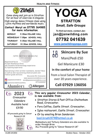 01285 641850 13 Stratton News - October 2022
YOGA
STRATTON
Small, Safe Groups
To find out more, contact Jan:
jan@janwilding.com
07792 041639
www.janwildingyoga.com
H F
Skincare By Sue
Mani/Pedi £50
Gel Manicure £30
In the comfort of your home
from a local Salon Therapist of
over 20 years experience.
Call 07929 136056
Come along and join us in Stratton
for an hour of exercise in disguise
High energy dance fitness class using
Latin rhythms and worldwide music.
Contact Meryl on 07795 364985
for more information.
MONDAY 9.30am VILLAGE HALL
WEDNESDAY 7.00pm SCHOOL HALL
THURSDAY 9.30am VILLAGE HALL
SATURDAY 10.30am SCHOOL HALL
This very popular Cirencester 2023 Calendar,
is now available from:
¨ Stratton Stores & Post Office Cheltenham
Road, Cirencester.
¨ Fora Coffee, Castle Street. Cirencester,
¨ Igloo restaurant, Castle Street, Cirencester.
¨ Or by emailing Brian Sanderson:
basil.brush1974@hotmail.co.uk
Malmesbury and Tetbury Calendars are also available to
order through Brian.
ALL Proceeds going to “Cancer Research UK”
 