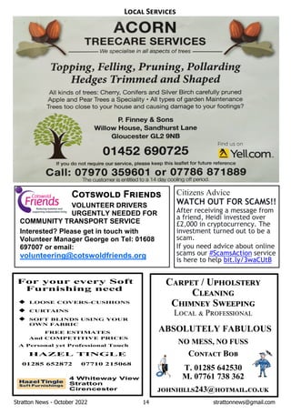 Stratton News - October 2022 14 strattonnews@gmail.com
C / U
C
C S
L P
ABSOLUTELY FABULOUS
NO MESS, NO FUSS
C B
T. 01285 642530
M. 07761 738 362
243@ . .
L S
C F
VOLUNTEER DRIVERS
URGENTLY NEEDED FOR
COMMUNITY TRANSPORT SERVICE
Interested? Please get in touch with
Volunteer Manager George on Tel: 01608
697007 or email:
volunteering@cotswoldfriends.org
Citizens Advice
WATCH OUT FOR SCAMS!!
After receiving a message from
a friend, Heidi invested over
£2,000 in cryptocurrency. The
investment turned out to be a
scam.
If you need advice about online
scams our #ScamsAction service
is here to help bit.ly/3waCUtB
 