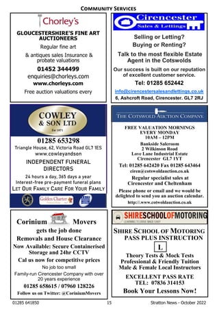 01285 641850 15 Stratton News - October 2022
Corinium Movers
gets the job done
Removals and House Clearance
Now Available: Secure Containerised
Storage and 24hr CCTV
Cal us now for competitive prices
No job too small
Family-run Cirencester Company with over
20 years experience
01285 658615 / 07960 128226
Follow us on Twitter: @CoriniumMovers
FREE VALUATION MORNINGS
EVERY MONDAY
10AM – 12PM
Bankside Saleroom
2 Wilkinson Road
Love Lane Industrial Estate
Cirencester GL7 1YT
Tel: 01285 642420 Fax 01285 643464
ciren@cotswoldauction.co.uk
Regular specialist sales at
Cirencester and Cheltenham
Please phone or email and we would be
delighted to send you an auction calendar.
http://.www.cotwoldauction.co.uk
SHIRE SCHOOL OF MOTORING
PASS PLUS INSTRUCTION
Theory Tests & Mock Tests
Professional & Friendly Tuition
Male & Female Local Instructors
EXCELLENT PASS RATE
TEL: 07836 314153
Book Your Lessons Now!
Selling or Letting?
Buying or Renting?
Talk to the most flexible Estate
Agent in the Cotswolds
Our success is built on our reputation
of excellent customer service.
Tel: 01285 652442
info@cirencestersalesandlettings.co.uk
6, Ashcroft Road, Cirencester. GL7 2RJ
GLOUCESTERSHIRE’S FINE ART
AUCTIONEERS
Regular fine art
& antiques sales Insurance &
probate valuations
01452 344499
enquiries@chorleys.com
www.chorleys.com
Free auction valuations every
L
C S
01285 653298
Triangle House, 62, Victoria Road GL7 1ES
www.cowleyandson
INDEPENDENT FUNERAL
DIRECTORS
24 hours a day, 365 days a year
Interest-free pre-payment funeral plans
LET OUR FAMILY CARE FOR YOUR FAMILY
 