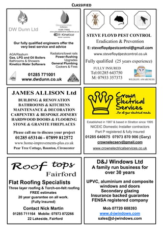 STEVE FLOYD PEST CONTROL
Eradication & Prevention
E: steveﬂoydpestcontrol@gmail.com
www.steveﬂoydpestcontrol.co.uk
Fully qualified (25 years experience)
FULLY INSURED
Tel:01285 643750
M: 07933 357373
D&J Windows Ltd
A family run business for
over 30 years
UPVC, aluminium and composite
windows and doors
Secondary glazing
Insurance backed guarantee
FENSA registered company
Mob 07720 608393
www.d-jwindows.com
sales@d-jwindows.com
BUILDING & RENOVATION
BATHROOMS & KITCHENS
MAINTENANCE & DECORATION
CARPENTRY & BESPOKE JOINERY
HARDWOOD DOORS & FLOORING
STONE & GRANITE FIREPLACES
Please call me to discuss your project
01285 653146 - 07899 812572
www.home-improvements-plus.co.uk
Pear Tree Cottage, Baunton, Cirencester
Flat Roofing Specialists
Three layer roofing & Torch-on-felt roofing
FREE estimates
20 year guarantee on all work.
(Fully Insured)
Contact Nick Martin
01285 711164 Mobile: 07973 872266
22 Lakeside, Fairford
WILDLIFE AWARENESS
Ê
Our fully qualified engineers offer the
very best service and advice
Radiators/towel rails
Power-flushing
Upgrades
General Plumbing
Cookers & Fires
AGA/Rayburn
Gas, LPG and Oil Boilers
Bathrooms & Showers
Kinetico Water Softeners
01285 771001
www.dwdunn.co.uk
Established in 1987 & based in Stratton since 1995
NICEIC Domestic Installer contractors
Part P registered & fully insured
01285 640675 07973 870 906 (Gary)
crownelecserv@gmail.com
www.crownelectricalservices.co.uk
C
 
