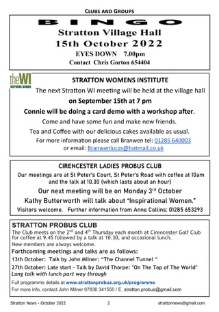 Stratton News - October 2022 2 strattonnews@gmail.com
C G
STRATTON WOMENS INSTITUTE
The next Stra on WI mee ng will be held at the village hall
on September 15th at 7 pm
Connie will be doing a card demo with a workshop a er.
Come and have some fun and make new friends.
Tea and Coﬀee with our delicious cakes available as usual.
For more informa on please call Branwen tel: 01285 640003
or email: Branwenlucas@hotmail.co.uk
EYES DOWN 7.00pm
Contact Chris Gorton 654404
STRATTON PROBUS CLUB
The Club meets on the 2nd
and 4th
Thursday each month at Cirencester Golf Club
for coffee at 9.45 followed by a talk at 10.30, and occasional lunch.
New members are always welcome.
Forthcoming meetings and talks are as follows:
13th October: Talk by John Milner: “The Channel Tunnel “
27th October: Late start - Talk by David Thorpe: "On The Top of The World"
Long talk with lunch part way through
Full programme details at www.strattonprobus.org.uk/programme.
For more info, contact John Milner 07836 341550 / E. stratton.probus@gmail.com
CIRENCESTER LADIES PROBUS CLUB
Our meetings are at St Peter's Court, St Peter's Road with coffee at 10am
and the talk at 10.30 (which lasts about an hour)
Our next meeting will be on Monday 3rd
October
Kathy Butterworth will talk about “Inspirational Women.”
Visitors welcome. Further information from Anne Collins: 01285 653293
 