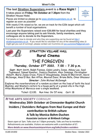 01285 641850 3 Stratton News - October 2022
Wednesday 26th October at Cirencester Bap st Church
Insiders / Outsiders: Refugees from Nazi Europe and their
contribu on to Bri sh culture
A Talk by Monica Bohm-Duchen
Associate Lecturer at Birkbeck College
Doors open at 7pm. Talks start at 7:30pm promptly. Talks are free to members.
Refreshments are available. Visitors are welcome with a contribu on of £7.
More details on www.theartssocietycorinium.org/talks/insiders-outsiders
STRATTON VILLAGE HALL
Rural Cinema
THE FORGIVEN
Thursday, October 27th
2022. 7.00 - 7.30 p.m.
Cast: Matt Smith, Ralph Fiennes, Caleb Landry Jones, Abbey Lee, Said
Taghmaoul, Ismael Kanater, Jessica Chastain, Alex Jennings, Christopher
Abbott, Marie-Josee Croze, Fiona O'Shaughnessy, Imane El Merchrafi, David
McSavage, Anas El Baz, Ben Affan, Mourad Zaoui, Briana Belle, Omar Ghazaoui
Director: John Michael McDonagh
Explores the reverberations of a random accident on the lives of both the local
Muslims, and Western visitors to a house party at a grand villa in the High
Atlas Mountains of Morocco over a single weekend.
Ticket: £3.00. Run time: 1hr 57 mins. Cert: 18
W ’ O
The last Stratton Superstars event is a Race Night !
It takes place on Friday 7th October at 7.30pm from the
Stratton House Hotel.
Places are limited so please go to www.strattonsuperstars.co.uk to
register as soon as possible!
With nearly £14k raised so far, we are on track for the £25k target which will
benefit a number of local organisations.
Last year the Superstars raised over £20,000 for local charities and they
encourage anyone taking part to ask friends, family members, work
colleagues etc to donate to the Superstars.
Full details on how to donate and who they are supporting can be found at http://
strattonsuperstars.co.uk. If you would like to volunteer for any of the stewarding roles (it
might get you out of running!), please contact Jon Cummins on jon.cummins76@gmail.com.
 