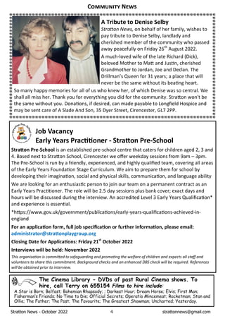 Stratton News - October 2022 4 strattonnews@gmail.com
The Cinema Library - DVDs of past Rural Cinema shows. To
hire, call Terry on 655154 Films to hire include:
A Star is Born; Belfast; Bohemian Rhapsody; ; Darkest Hour; Dream Horse; Elvis; First Man;
FishermanÕs Friends; No Time to Die; Official Secrets; Operatio Mincemeat; Rocketman; Stan and
Ollie; The Father; The Post; The Favourite; The Greatest Showman; Uncharted; Yesterday.
C N
Job Vacancy
Early Years Prac oner - Stra on Pre-School
Stra on Pre-School is an established pre-school centre that caters for children aged 2, 3 and
4. Based next to Stra on School, Cirencester we oﬀer weekday sessions from 9am – 3pm.
The Pre-School is run by a friendly, experienced, and highly qualiﬁed team, covering all areas
of the Early Years Founda on Stage Curriculum. We aim to prepare them for school by
developing their imagina on, social and physical skills, communica on, and language ability
We are looking for an enthusias c person to join our team on a permanent contract as an
Early Years Prac oner. The role will be 2.5 day sessions plus bank cover; exact days and
hours will be discussed during the interview. An accredited Level 3 Early Years Qualiﬁca on*
and experience is essen al.
*h ps://www.gov.uk/government/publica ons/early-years-qualiﬁca ons-achieved-in-
england
For an applica on form, full job speciﬁca on or further informa on, please email:
administrator@stra onplaygroup.org
Closing Date for Applica ons: Friday 21st
October 2022
Interviews will be held: November 2022
ThisÊorganisa onÊisÊcommi edÊtoÊsafeguardingÊandÊpromo ngÊtheÊwelfareÊofÊchildrenÊandÊexpectsÊallÊstaﬀÊandÊ
volunteersÊtoÊshareÊthisÊcommitment.ÊBackgroundÊchecksÊandÊanÊenhancedÊDBSÊcheckÊwillÊbeÊrequired.ÊReferencesÊ
willÊbeÊobtainedÊpriorÊtoÊinterview.Ê
A Tribute to Denise Selby
Stra onÊNews,Êon behalf of her family, wishes to
pay tribute to Denise Selby, landlady and
cherished member of the community who passed
away peacefully on Friday 26th
August 2022.
A much-loved wife of the late Richard (Dick),
beloved Mother to Ma and Jus n, cherished
Grandmother to Jordan, Joe and Declan. The
Drillman’s Queen for 31 years; a place that will
never be the same without its bea ng heart.
So many happy memories for all of us who knew her, of which Denise was so central. We
shall all miss her. Thank you for everything you did for the community. Stra on won't be
the same without you. Dona ons, if desired, can made payable to Longﬁeld Hospice and
may be sent care of A Slade And Son, 35 Dyer Street, Cirencester, GL7 2PP.
 