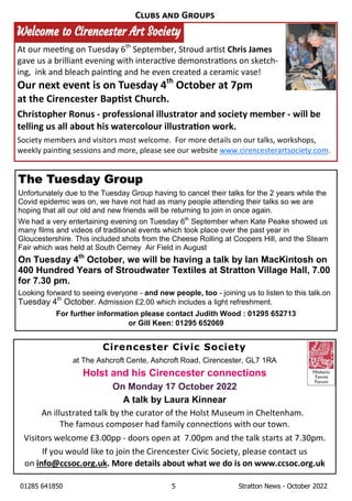 01285 641850 5 Stratton News - October 2022
Cirencester Civic Society
at The Ashcroft Cente, Ashcroft Road, Cirencester, GL7 1RA
Holst and his Cirencester connections
On Monday 17 October 2022
A talk by Laura Kinnear
An illustrated talk by the curator of the Holst Museum in Cheltenham.
The famous composer had family connec ons with our town.
Visitors welcome £3.00pp - doors open at 7.00pm and the talk starts at 7.30pm.
If you would like to join the Cirencester Civic Society, please contact us
on info@ccsoc.org.uk. More details about what we do is on www.ccsoc.org.uk
C G
The Tuesday Group
Unfortunately due to the Tuesday Group having to cancel their talks for the 2 years while the
Covid epidemic was on, we have not had as many people attending their talks so we are
hoping that all our old and new friends will be returning to join in once again.
We had a very entertaining evening on Tuesday 6th
September when Kate Peake showed us
many films and videos of traditional events which took place over the past year in
Gloucestershire. This included shots from the Cheese Rolling at Coopers Hill, and the Steam
Fair which was held at South Cerney Air Field in August
On Tuesday 4th
October, we will be having a talk by Ian MacKintosh on
400 Hundred Years of Stroudwater Textiles at Stratton Village Hall, 7.00
for 7.30 pm.
Looking forward to seeing everyone - and new people, too - joining us to listen to this talk.on
Tuesday 4th
October. Admission £2.00 which includes a light refreshment.
For further information please contact Judith Wood : 01295 652713
or Gill Keen: 01295 652069
At our mee ng on Tuesday 6th
September, Stroud ar st Chris James
gave us a brilliant evening with interac ve demonstra ons on sketch-
ing, ink and bleach pain ng and he even created a ceramic vase!
Our next event is on Tuesday 4th
October at 7pm
at the Cirencester Bap st Church.
Christopher Ronus - professional illustrator and society member - will be
telling us all about his watercolour illustra on work.
Society members and visitors most welcome. For more details on our talks, workshops,
weekly pain ng sessions and more, please see our website www.cirencesterartsociety.com.
 