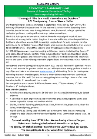 Stratton News - October 2022 6 strattonnews@gmail.com
C G
“I’m so glad I live in a world where there are Octobers.”
LM Montgomery, Anne of Green Gables
Our ﬁrst mee ng for the Season started in September with a talk by Ruth Chivers, the
Publicity Oﬃcer for Gloucestershire for the Na onal Garden Scheme. Bordering three
coun es, we are lucky to have many gardens to view, from small to large, opened by
dedicated gardeners star ng with snowdrops to Autumn colours.
The N.G.S. is 95 years old and since 1927 has been the most signiﬁcant charitable
fundraiser of nursing in the United Kingdom. It was started by the philanthropist William
Rathbone when there was no NHS. He wanted to raise funds for paid nurses to care for
pa ents., so he contacted Florence Nigh ngale, who suggested an ins tute to train women
to be district nurses. To fund this, socialite Elsie Wragg suggested opening gardens.
In 1927, 609 gardens were opened, cos ng a shilling per person, including King George V
who opened Sandringham, Norfolk. These included Sudeley Castle and Westbury Court,
and 80 of these gardens are s ll open today. In 1984 saw the ﬁrst dona on to Macmillan
Nurses and 1996, 5 new nursing and health organisa ons were included such as Parkinson
UK.
Today there are over 3500 gardens open and in 2021 the NGS raised over £3million. Please
look at their website for gardens to visit and you will enjoy some lovely gardens as well as a
cup of tea and cake at most venues. www.ngs.org.uk while raising funds for nursing care.
Following this most interes ng talk, we had a mely demonstra on by our commi ee
member, Gerald Blackwell. This was on taking pelargonium cu ngs. Several of us have
been inspired to do so and await our results.
Our compe on was a vase of 3 diﬀerent ﬂower stems. 1st
Joanna Howe, 2nd
Delia
Newbury, 3rd
Shirley Mathews.
Jobs to do in October:
¨ Autumn winds blowing the leaves oﬀ the trees will make lovely leaf mould, so collect
them up
¨ A selec ve cut back of perennials and ornamental grasses leaving some stems over
winter to provide homes and food for wildlife.
¨ Divide , summer ﬂowering plants such as asters, hemerocallis, Siberian iris, lily of the
valley, oriental poppy, peonies.
¨ Repair lawns, by sowing seed while the soil is s ll warm. Rake the area removing
weeds or a dead thatch and over-seed any sparse areas. Germina on should take 7 to
10 days.
Our next mee ng is on 13th
October. We are having a Harvest Supper.
Tickets must be bought beforehand. We will start at 7pm,
The talk by Joﬀ Elphick en tled ‘ Crayﬁsh on the Lawn’ follows our supper.
The compe on is 4+ le er words from Halloween.
Cirencester’s Gardening Club
Stratton & Baunton Horticultural Society
cirencestergardeningclub.co.uk
 