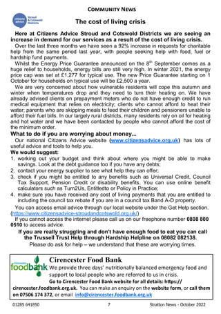 01285 641850 7 Stratton News - October 2022
Cirencester Food Bank
We provide three days’ nutri onally balanced emergency food and
support to local people who are referred to us in crisis.
Go to Cirencester Food Bank website for all details: h ps://
cirencester.foodbank.org.uk. You can make an enquiry on the website form, or call them
on 07506 174 372, or email info@cirencester.foodbank.org.uk
C N
Here at Citizens Advice Stroud and Cotswold Districts we are seeing an
increase in demand for our services as a result of the cost of living crisis.
Over the last three months we have seen a 92% increase in requests for charitable
help from the same period last year, with people seeking help with food, fuel or
hardship fund payments.
Whilst the Energy Price Guarantee announced on the 8th
September comes as a
huge relief to households, energy bills are still very high. In winter 2021, the energy
price cap was set at £1,277 for typical use. The new Price Guarantee starting on 1
October for households on typical use will be £2,500 a year.
We are very concerned about how vulnerable residents will cope this autumn and
winter when temperatures drop and they need to turn their heating on. We have
already advised clients on prepayment meters who do not have enough credit to run
medical equipment that relies on electricity; clients who cannot afford to heat their
water; parents who are skipping meals to feed their children and pensioners unable to
afford their fuel bills. In our largely rural districts, many residents rely on oil for heating
and hot water and we have been contacted by people who cannot afford the cost of
the minimum order.
What to do if you are worrying about money...
Our national Citizens Advice website (www.citizensadvice.org.uk) has lots of
useful advice and tools to help you.
We would suggest:
1. working out your budget and think about where you might be able to make
savings. Look at the debt guidance too if you have any debts;
2. contact your energy supplier to see what help they can offer;
3. check if you might be entitled to any benefits such as Universal Credit, Council
Tax Support, Pension Credit or disability benefits. You can use online benefit
calculators such as Turn2Us, Entitledto or Policy in Practice;
4. make sure you have received any cost of living payments that you are entitled to
including the council tax rebate if you are in a council tax Band A-D property.
You can access email advice through our local website under the Get Help section.
(https://www.citizensadvice-stroudandcotswold.org.uk/)
If you cannot access the internet please call us on our freephone number 0808 800
0510 to access advice.
If you are really struggling and don't have enough food to eat you can call
the Trussell Trust Help through Hardship Helpline on 08082 082138.
Please do ask for help – we understand that these are worrying times.
The cost of living crisis
 