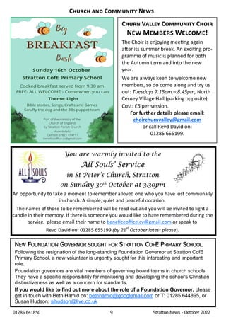 01285 641850 9 Stratton News - October 2022
C V C C
N M W !
The Choir is enjoying mee ng again
a er its summer break. An exci ng pro-
gramme of music is planned for both
the Autumn term and into the new
year.
We are always keen to welcome new
members, so do come along and try us
out: TuesdaysÊ7.15pmÊ–Ê8.45pm,ÊNorth
Cerney Village Hall (parking opposite);
Cost: £5 per session.
For further details please email:
choirchurnvalley@gmail.com
or call Revd David on:
01285 655199.
You are warmly invited to the
All Souls’ Service
in St Peter’s Church, Stratton
on Sunday 30th
October at 3.30pm
An opportunity to take a moment to remember a loved one who you have lost communally
in church. A simple, quiet and peaceful occasion.
The names of those to be remembered will be read out and you will be invited to light a
candle in their memory. If there is someone you would like to have remembered during the
service, please email their name to beneﬁceoﬃce.cv@gmail.com or speak to
Revd David on: 01285 655199 (byÊ21st
ÊOctoberÊlatestÊplease).
NEW FOUNDATION GOVERNOR SOUGHT FOR STRATTON COFE PRIMARY SCHOOL
Following the resignation of the long-standing Foundation Governor at Stratton CofE
Primary School, a new volunteer is urgently sought for this interesting and important
role.
Foundation governors are vital members of governing board teams in church schools.
They have a specific responsibility for monitoring and developing the school's Christian
distinctiveness as well as a concern for standards.
If you would like to find out more about the role of a Foundation Governor, please
get in touch with Beth Hamid on: bethhamid@googlemail.com or T: 01285 644895, or
Susan Hudson: sjhudson@live.co.uk
C C N
 