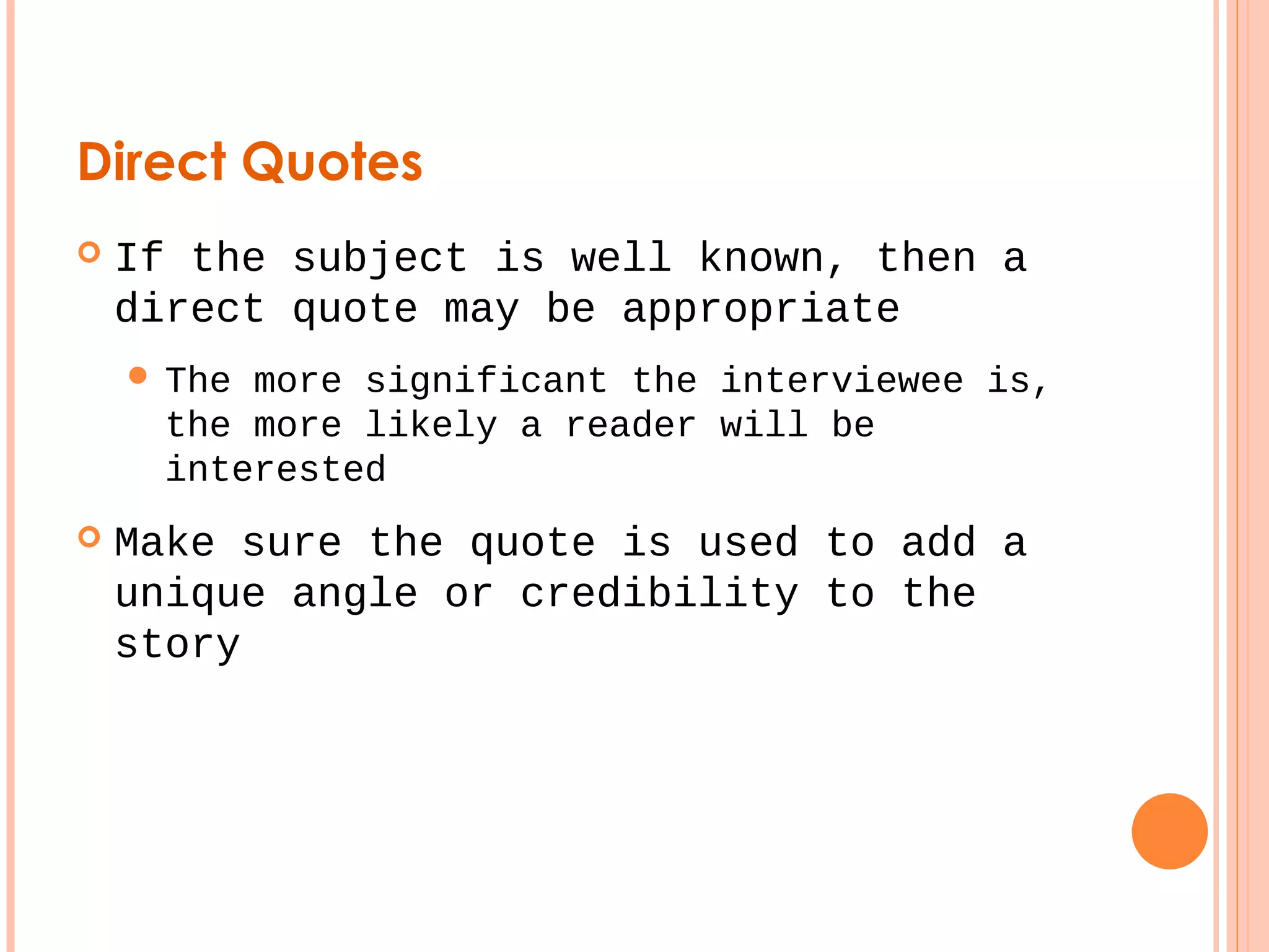 Direct Quotes 
 If the subject is well known, then a 
direct quote may be appropriate 
 The more significant the interviewee is, 
the more likely a reader will be 
interested 
 Make sure the quote is used to add a 
unique angle or credibility to the 
story 
 