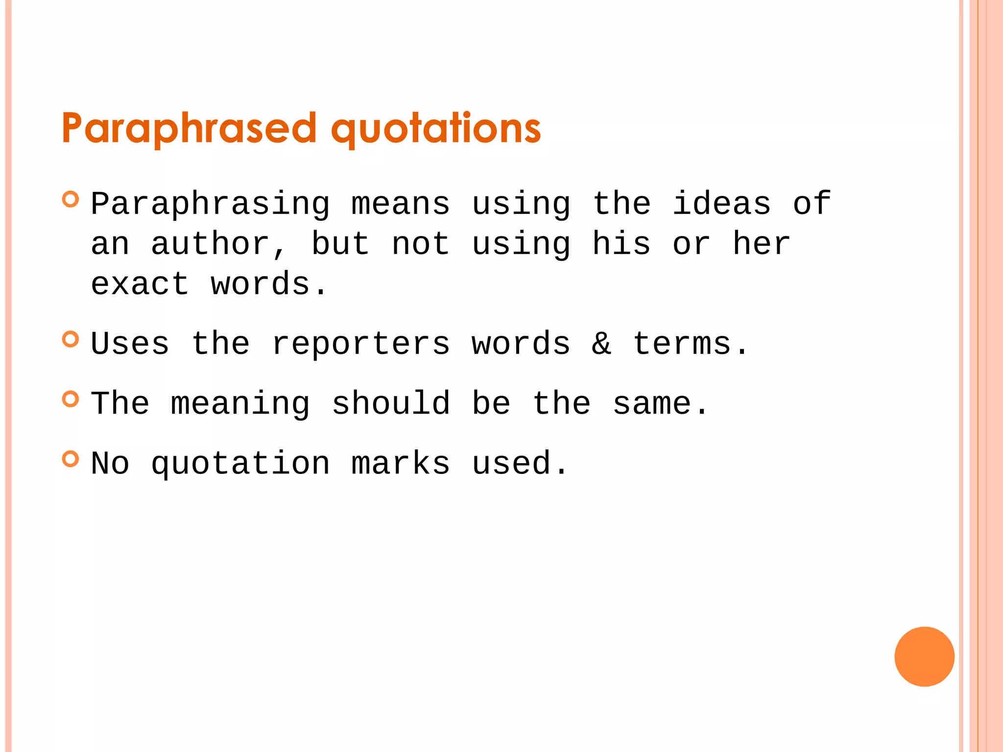 Paraphrased quotations 
 Paraphrasing means using the ideas of 
an author, but not using his or her 
exact words. 
 Uses the reporters words & terms. 
 The meaning should be the same. 
 No quotation marks used. 
 