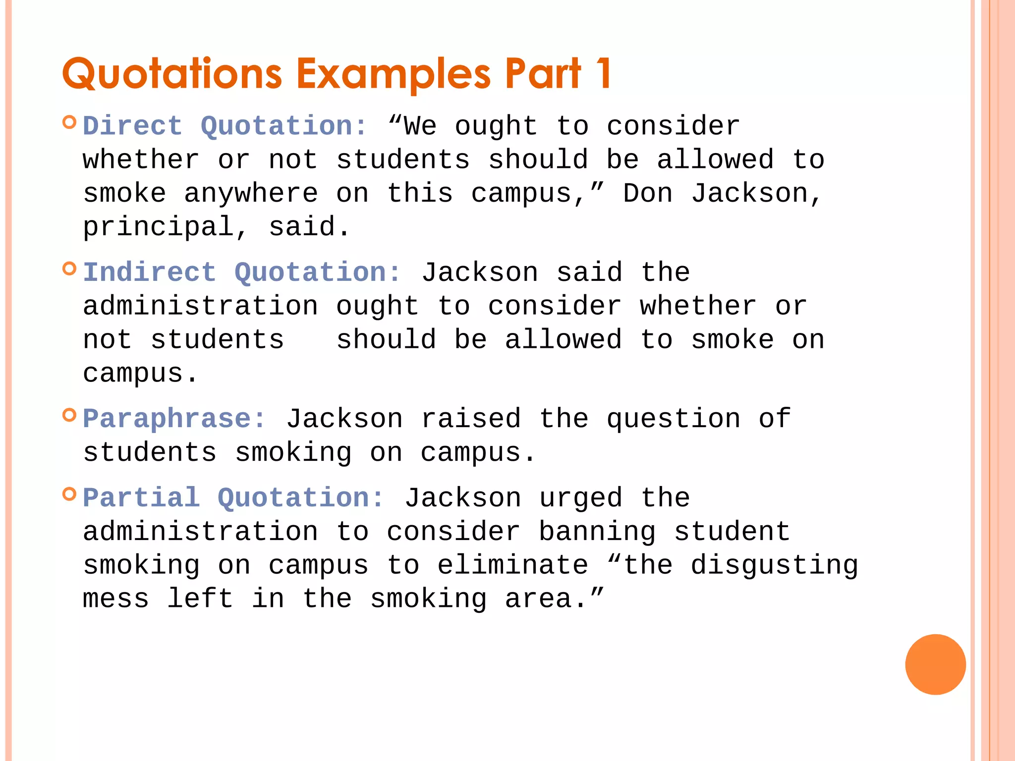 Quotations Examples Part 1 
 Direct Quotation: “We ought to consider 
whether or not students should be allowed to 
smoke anywhere on this campus,” Don Jackson, 
principal, said. 
 Indirect Quotation: Jackson said the 
administration ought to consider whether or 
not students should be allowed to smoke on 
campus. 
 Paraphrase: Jackson raised the question of 
students smoking on campus. 
 Partial Quotation: Jackson urged the 
administration to consider banning student 
smoking on campus to eliminate “the disgusting 
mess left in the smoking area.” 
 