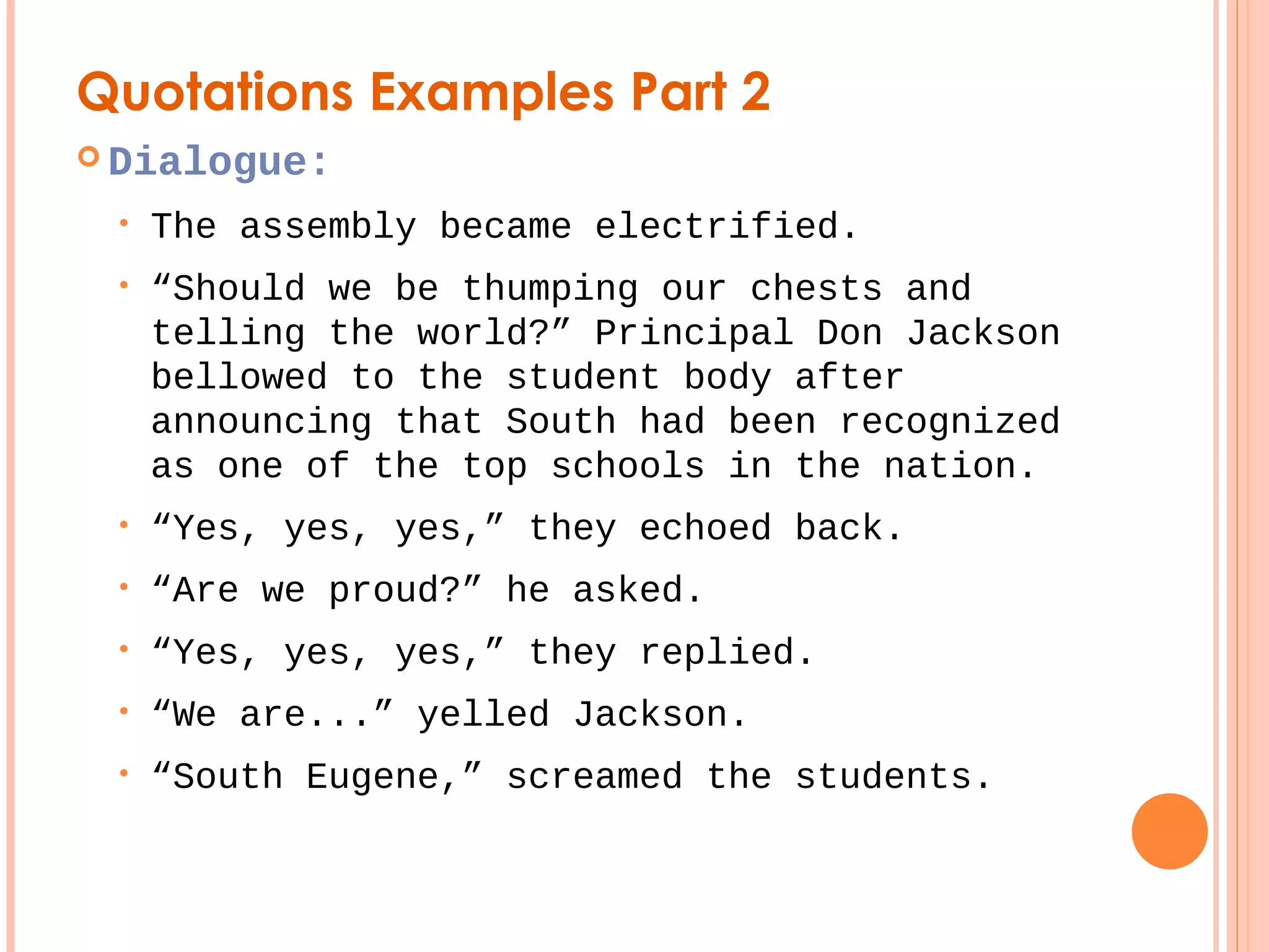 Quotations Examples Part 2 
 Dialogue: 
• The assembly became electrified. 
• “Should we be thumping our chests and 
telling the world?” Principal Don Jackson 
bellowed to the student body after 
announcing that South had been recognized 
as one of the top schools in the nation. 
• “Yes, yes, yes,” they echoed back. 
• “Are we proud?” he asked. 
• “Yes, yes, yes,” they replied. 
• “We are...” yelled Jackson. 
• “South Eugene,” screamed the students. 
 