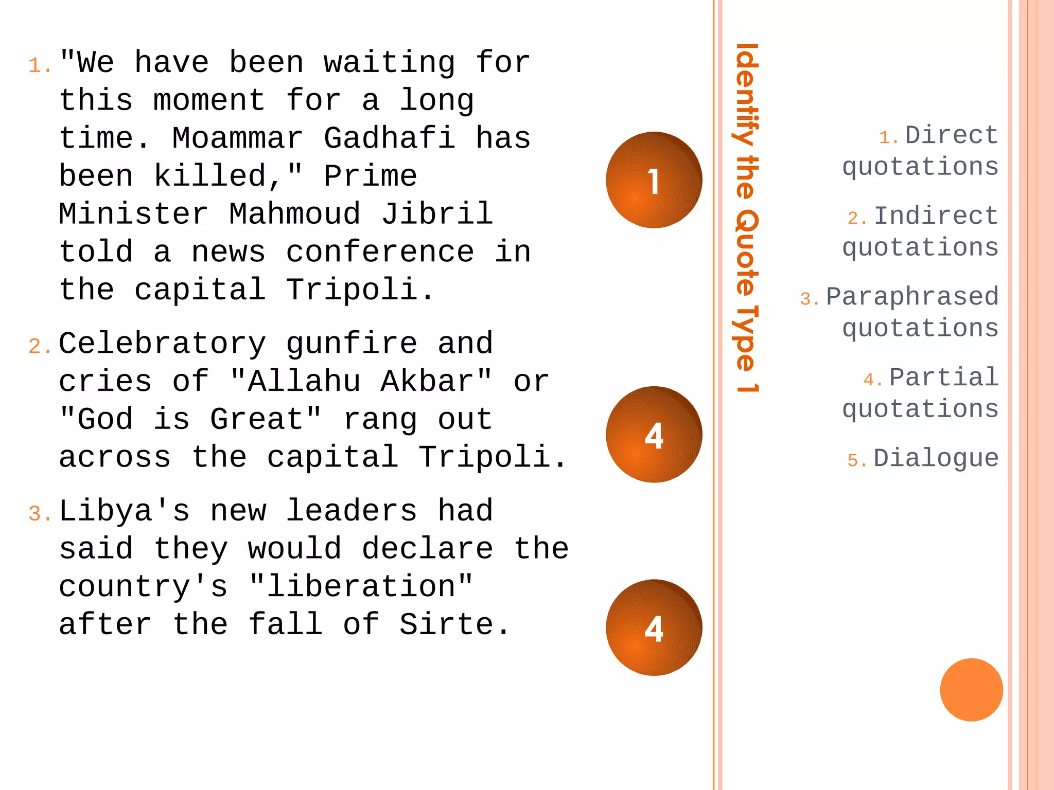 Identify the Quote Type 1 
1.Direct 
quotations 
2.Indirect 
quotations 
3.Paraphrased 
quotations 
4.Partial 
quotations 
5.Dialogue 
1."We have been waiting for 
this moment for a long 
time. Moammar Gadhafi has 
been killed," Prime 
Minister Mahmoud Jibril 
told a news conference in 
the capital Tripoli. 
2.Celebratory gunfire and 
cries of "Allahu Akbar" or 
"God is Great" rang out 
across the capital Tripoli. 
3.Libya's new leaders had 
said they would declare the 
country's "liberation" 
after the fall of Sirte. 
1 
4 
4 
 