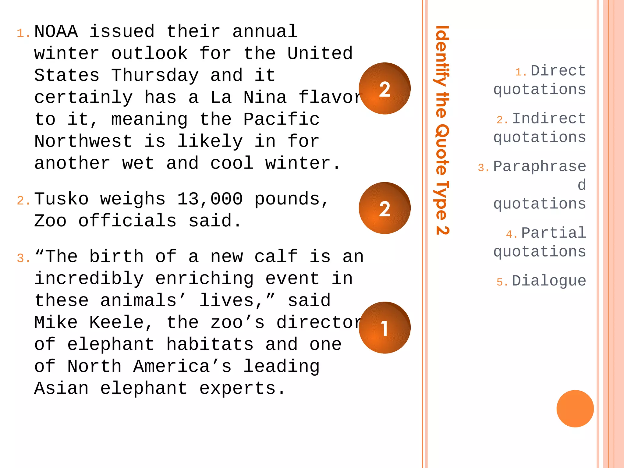 Identify the Quote Type 2 
1.Direct 
quotations 
2.Indirect 
quotations 
3.Paraphrase 
d 
quotations 
4.Partial 
quotations 
5.Dialogue 
1.NOAA issued their annual 
winter outlook for the United 
States Thursday and it 
certainly has a La Nina flavor 
to it, meaning the Pacific 
Northwest is likely in for 
another wet and cool winter. 
2.Tusko weighs 13,000 pounds, 
Zoo officials said. 
3.“The birth of a new calf is an 
incredibly enriching event in 
these animals’ lives,” said 
Mike Keele, the zoo’s director 
of elephant habitats and one 
of North America’s leading 
Asian elephant experts. 
2 
2 
1 
 