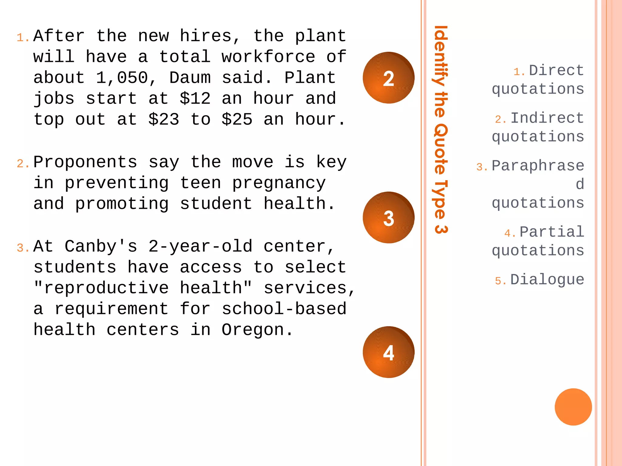 Identify the Quote Type 3 
1.Direct 
quotations 
2.Indirect 
quotations 
3.Paraphrase 
d 
quotations 
4.Partial 
quotations 
5.Dialogue 
1.After the new hires, the plant 
will have a total workforce of 
about 1,050, Daum said. Plant 
jobs start at $12 an hour and 
top out at $23 to $25 an hour. 
2.Proponents say the move is key 
in preventing teen pregnancy 
and promoting student health. 
3.At Canby's 2-year-old center, 
students have access to select 
"reproductive health" services, 
a requirement for school-based 
health centers in Oregon. 
2 
3 
4 
 