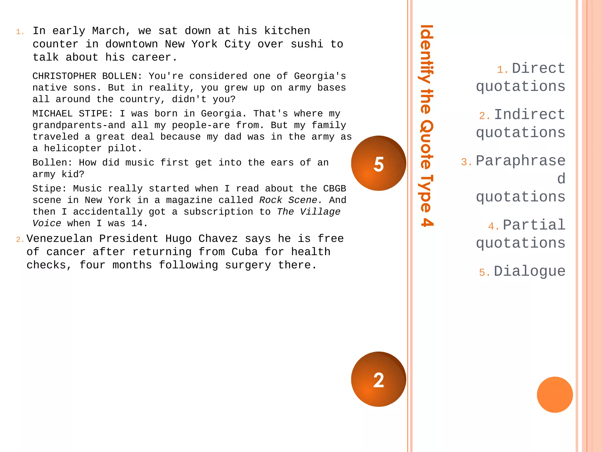 Identify the Quote Type 4 
1.Direct 
quotations 
2.Indirect 
quotations 
3.Paraphrase 
d 
quotations 
4.Partial 
quotations 
5.Dialogue 
1. In early March, we sat down at his kitchen 
counter in downtown New York City over sushi to 
talk about his career. 
CHRISTOPHER BOLLEN: You're considered one of Georgia's 
native sons. But in reality, you grew up on army bases 
all around the country, didn't you? 
MICHAEL STIPE: I was born in Georgia. That's where my 
grandparents-and all my people-are from. But my family 
traveled a great deal because my dad was in the army as 
a helicopter pilot. 
Bollen: How did music first get into the ears of an 
army kid? 
Stipe: Music really started when I read about the CBGB 
scene in New York in a magazine called Rock Scene. And 
then I accidentally got a subscription to The Village 
Voice when I was 14. 
2.Venezuelan President Hugo Chavez says he is free 
of cancer after returning from Cuba for health 
checks, four months following surgery there. 
5 
2 
 