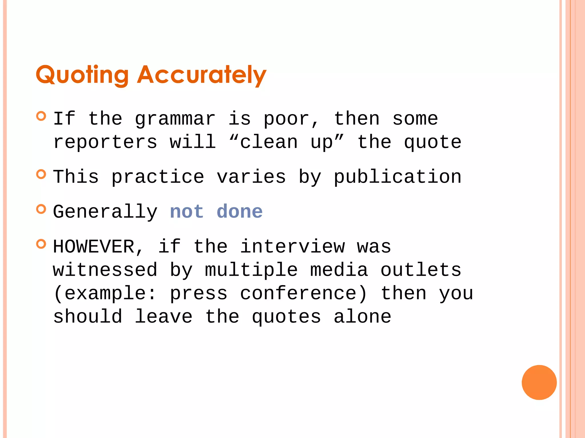 Quoting Accurately 
 If the grammar is poor, then some 
reporters will “clean up” the quote 
 This practice varies by publication 
 Generally not done 
 HOWEVER, if the interview was 
witnessed by multiple media outlets 
(example: press conference) then you 
should leave the quotes alone 
 