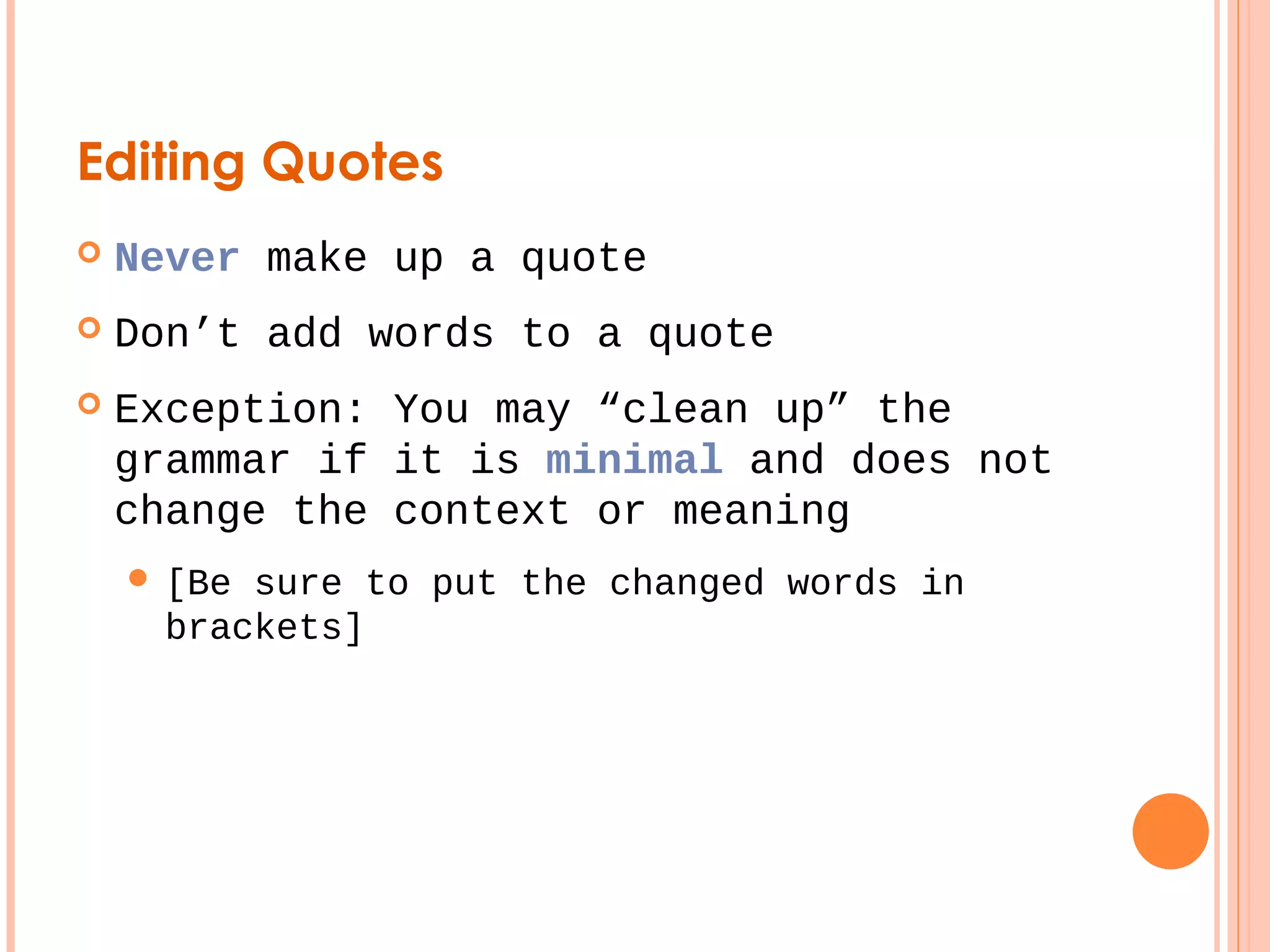 Editing Quotes 
 Never make up a quote 
 Don’t add words to a quote 
 Exception: You may “clean up” the 
grammar if it is minimal and does not 
change the context or meaning 
 [Be sure to put the changed words in 
brackets] 
 