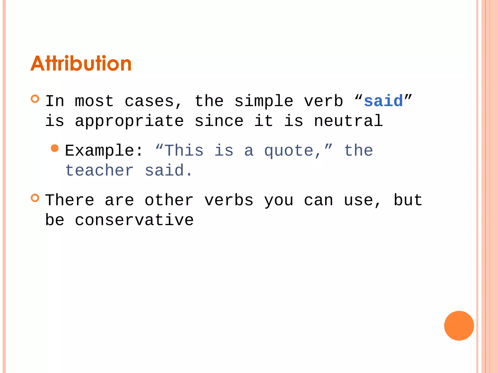 Attribution 
 In most cases, the simple verb “said” 
is appropriate since it is neutral 
Example: “This is a quote,” the 
teacher said. 
 There are other verbs you can use, but 
be conservative 
 
