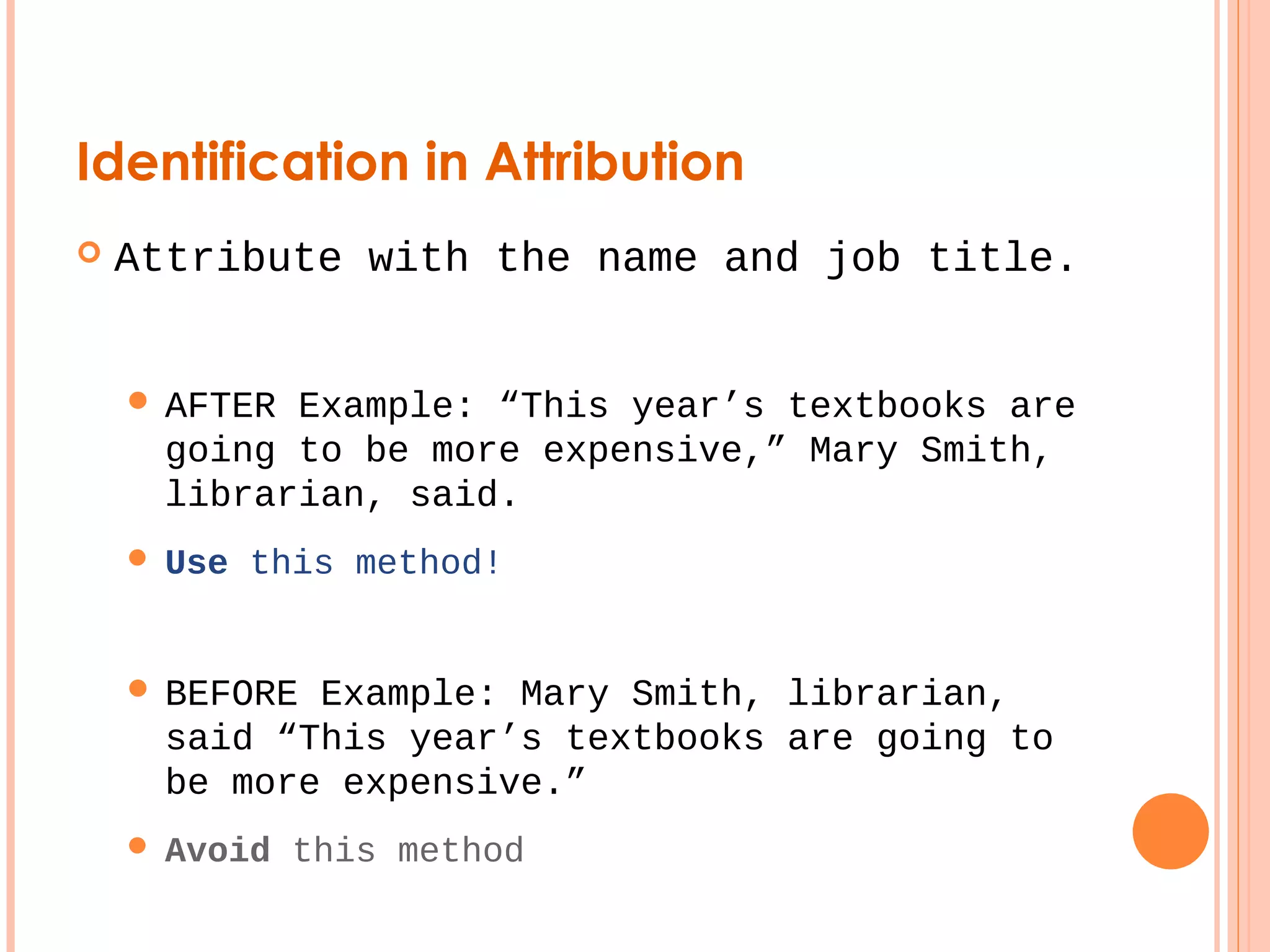 Identification in Attribution 
 Attribute with the name and job title. 
 AFTER Example: “This year’s textbooks are 
going to be more expensive,” Mary Smith, 
librarian, said. 
 Use this method! 
 BEFORE Example: Mary Smith, librarian, 
said “This year’s textbooks are going to 
be more expensive.” 
 Avoid this method 
 