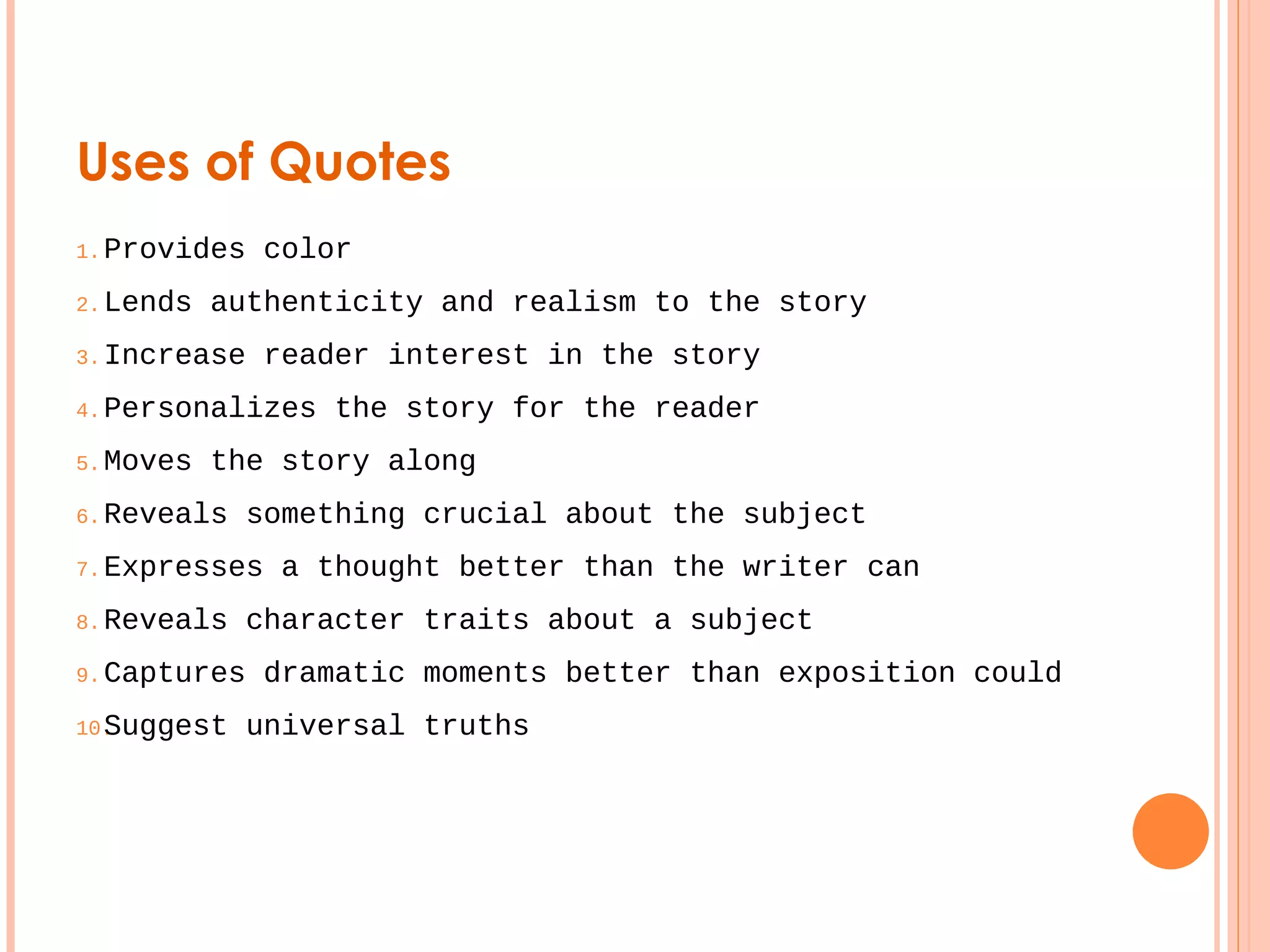 Uses of Quotes 
1.Provides color 
2.Lends authenticity and realism to the story 
3.Increase reader interest in the story 
4.Personalizes the story for the reader 
5.Moves the story along 
6.Reveals something crucial about the subject 
7.Expresses a thought better than the writer can 
8.Reveals character traits about a subject 
9.Captures dramatic moments better than exposition could 
10.Suggest universal truths 
 