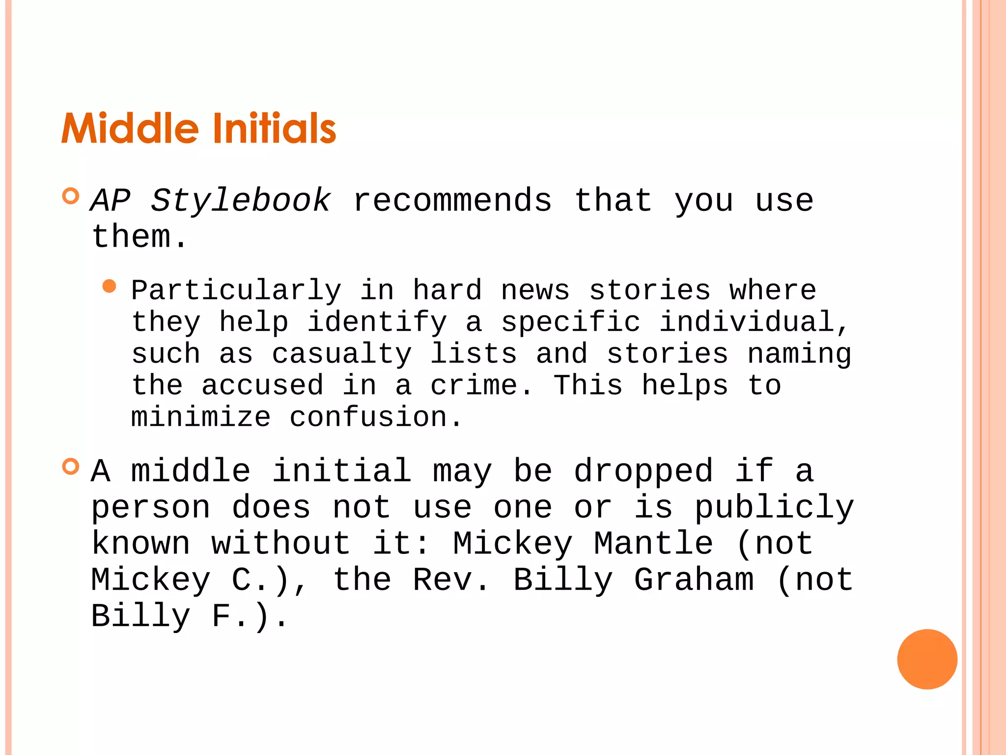 Middle Initials 
 AP Stylebook recommends that you use 
them. 
 Particularly in hard news stories where 
they help identify a specific individual, 
such as casualty lists and stories naming 
the accused in a crime. This helps to 
minimize confusion. 
 A middle initial may be dropped if a 
person does not use one or is publicly 
known without it: Mickey Mantle (not 
Mickey C.), the Rev. Billy Graham (not 
Billy F.). 
 
