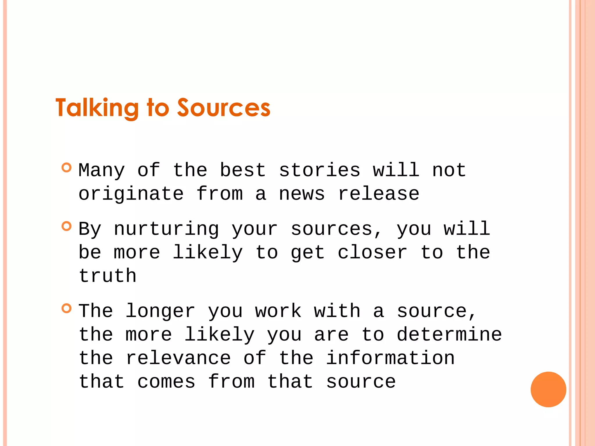 Talking to Sources 
 Many of the best stories will not 
originate from a news release 
 By nurturing your sources, you will 
be more likely to get closer to the 
truth 
 The longer you work with a source, 
the more likely you are to determine 
the relevance of the information 
that comes from that source 
 