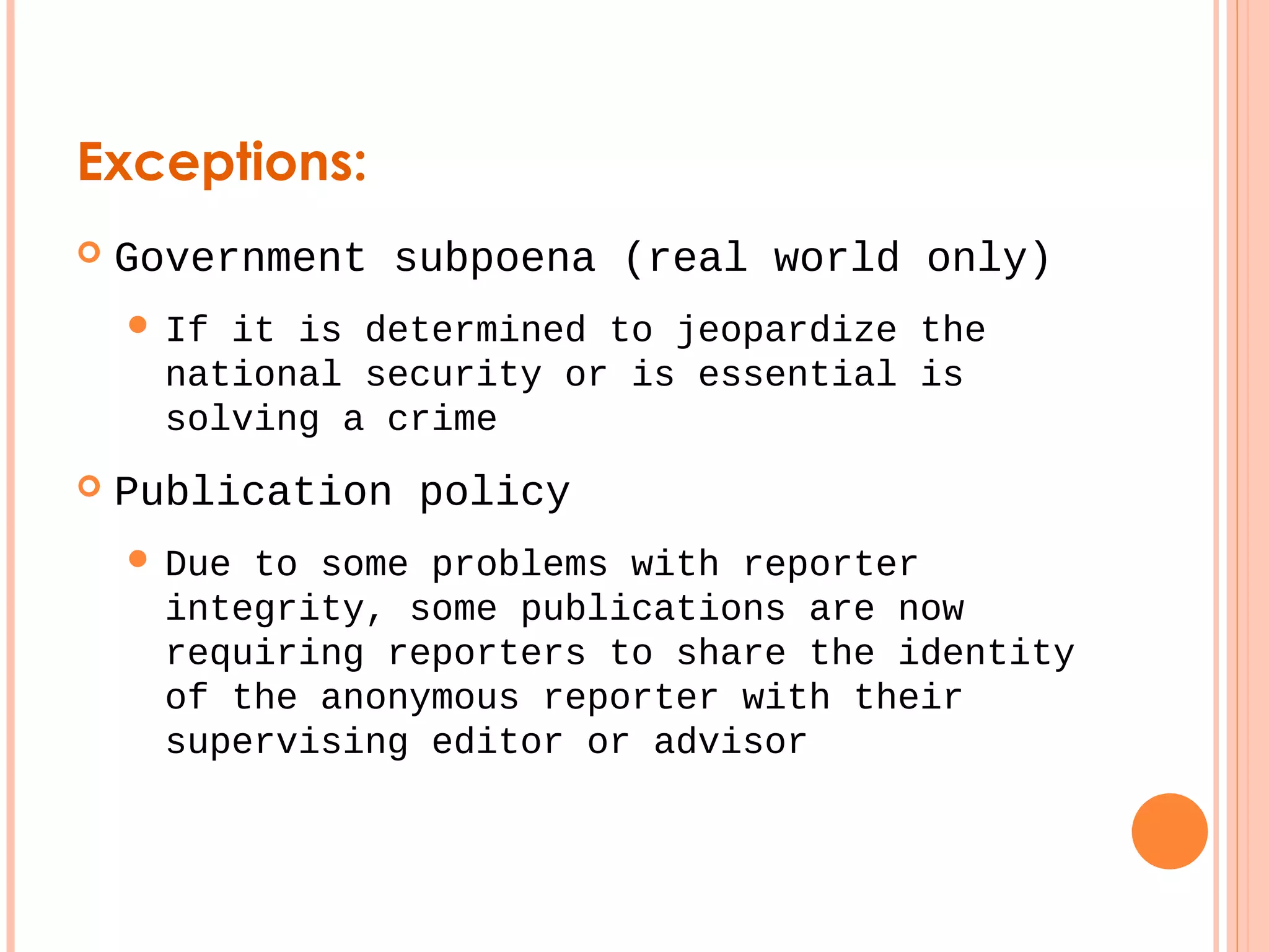 Exceptions: 
 Government subpoena (real world only) 
 If it is determined to jeopardize the 
national security or is essential is 
solving a crime 
 Publication policy 
 Due to some problems with reporter 
integrity, some publications are now 
requiring reporters to share the identity 
of the anonymous reporter with their 
supervising editor or advisor 
 