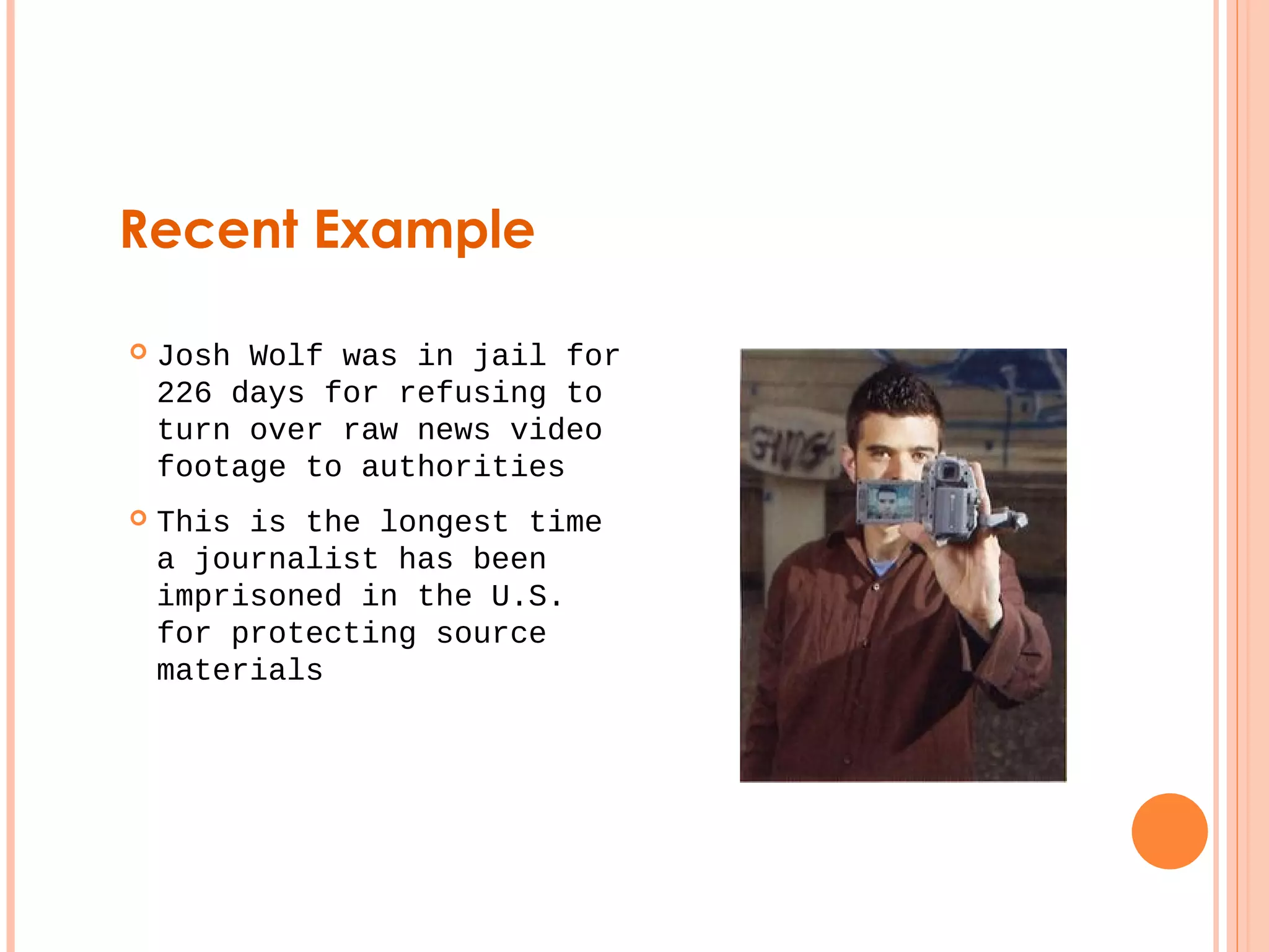 Recent Example 
 Josh Wolf was in jail for 
226 days for refusing to 
turn over raw news video 
footage to authorities 
 This is the longest time 
a journalist has been 
imprisoned in the U.S. 
for protecting source 
materials 
 