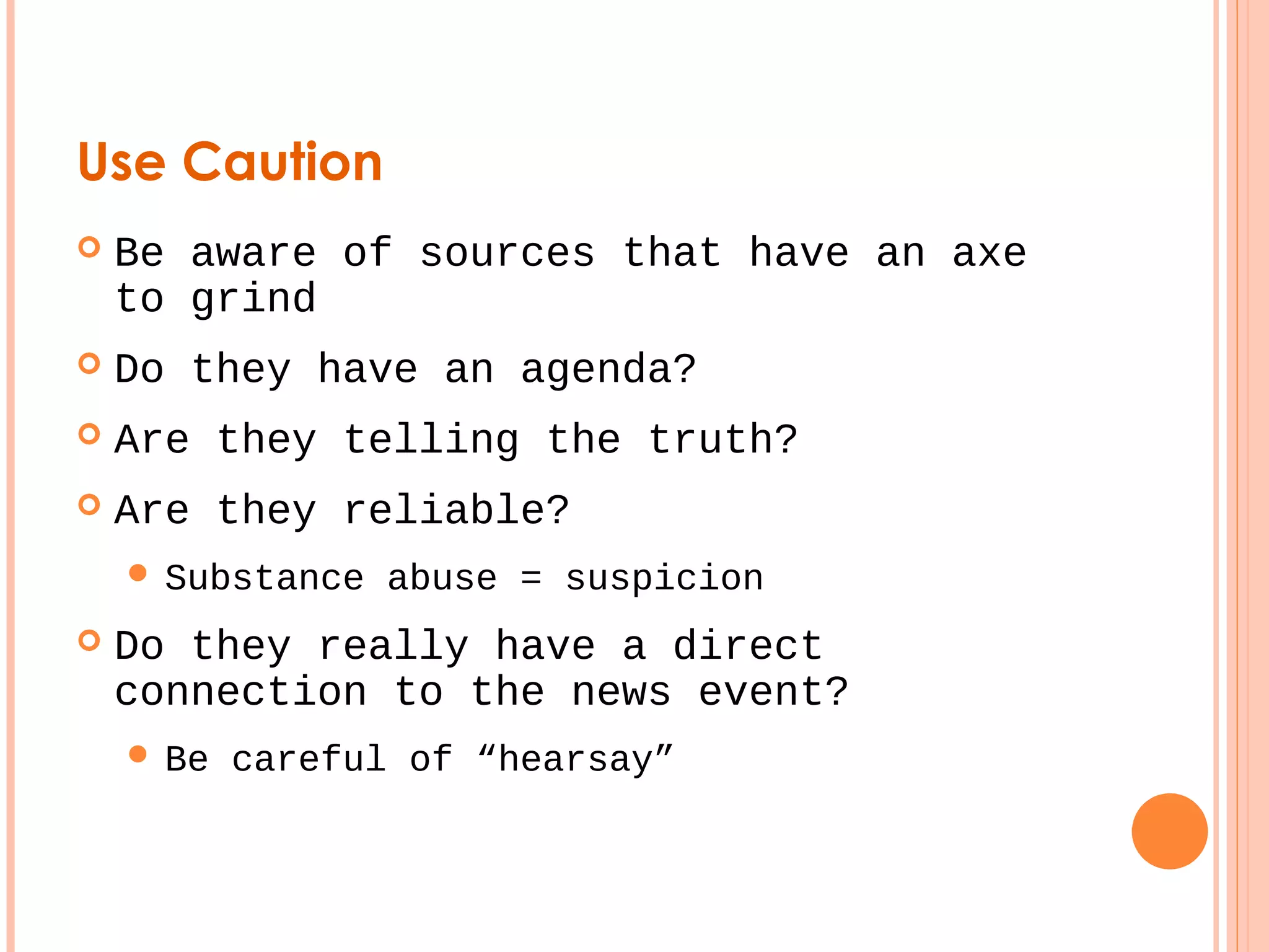 Use Caution 
 Be aware of sources that have an axe 
to grind 
 Do they have an agenda? 
 Are they telling the truth? 
 Are they reliable? 
 Substance abuse = suspicion 
 Do they really have a direct 
connection to the news event? 
 Be careful of “hearsay” 
 