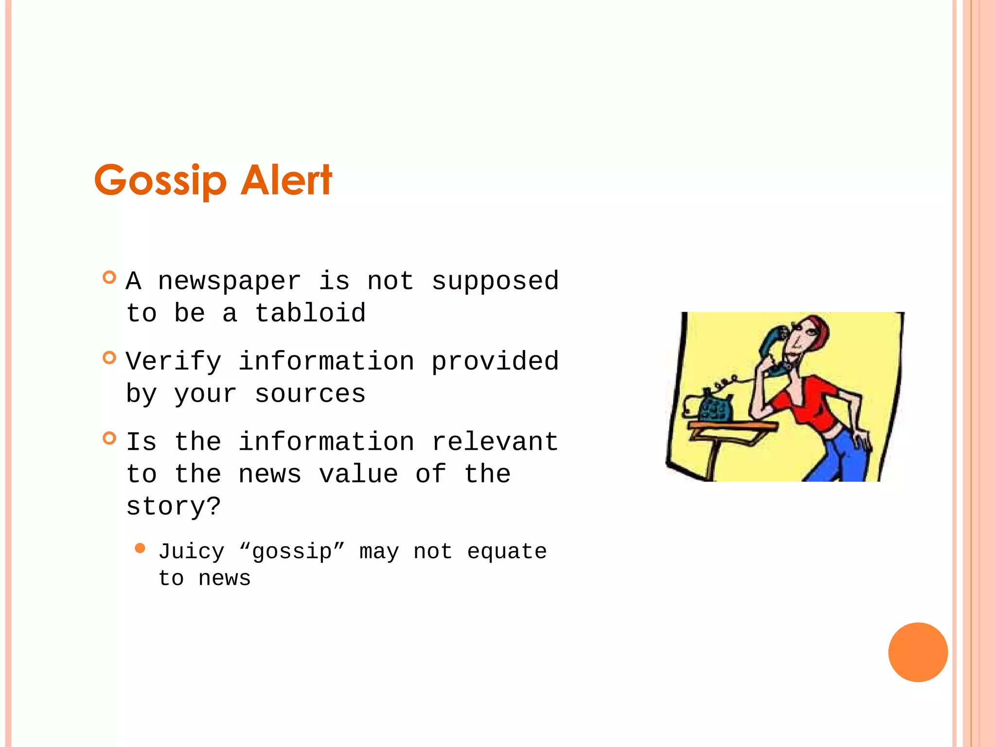 Gossip Alert 
 A newspaper is not supposed 
to be a tabloid 
 Verify information provided 
by your sources 
 Is the information relevant 
to the news value of the 
story? 
 Juicy “gossip” may not equate 
to news 
 
