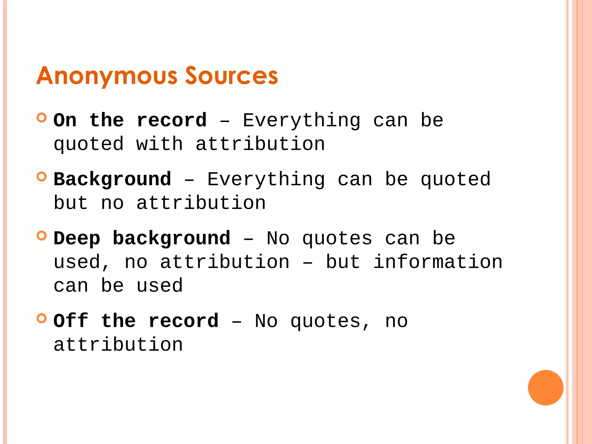 Anonymous Sources 
 On the record – Everything can be 
quoted with attribution 
 Background – Everything can be quoted 
but no attribution 
 Deep background – No quotes can be 
used, no attribution – but information 
can be used 
 Off the record – No quotes, no 
attribution 
 