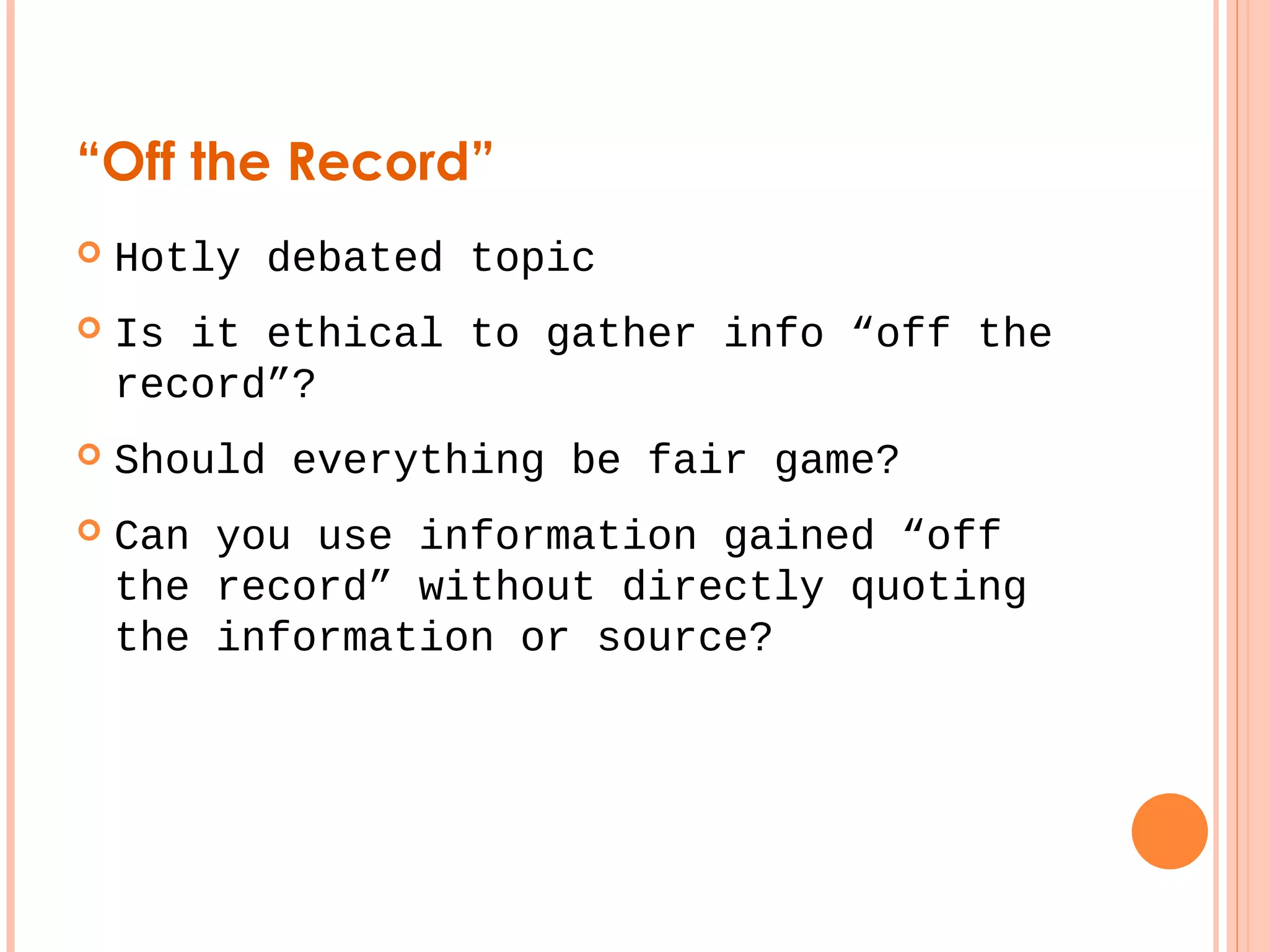 “Off the Record” 
 Hotly debated topic 
 Is it ethical to gather info “off the 
record”? 
 Should everything be fair game? 
 Can you use information gained “off 
the record” without directly quoting 
the information or source? 
 