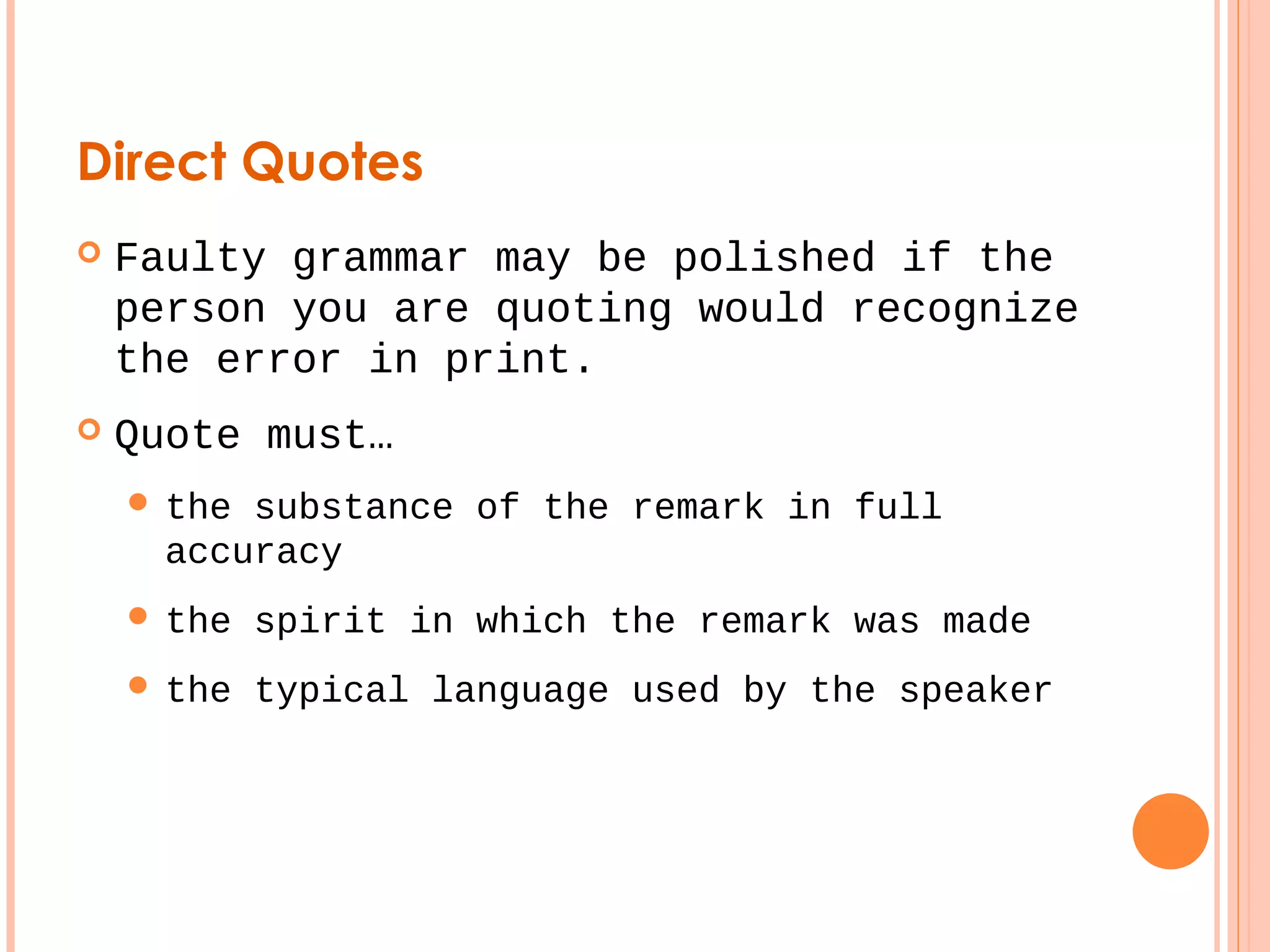 Direct Quotes 
 Faulty grammar may be polished if the 
person you are quoting would recognize 
the error in print. 
 Quote must… 
 the substance of the remark in full 
accuracy 
 the spirit in which the remark was made 
 the typical language used by the speaker 
 