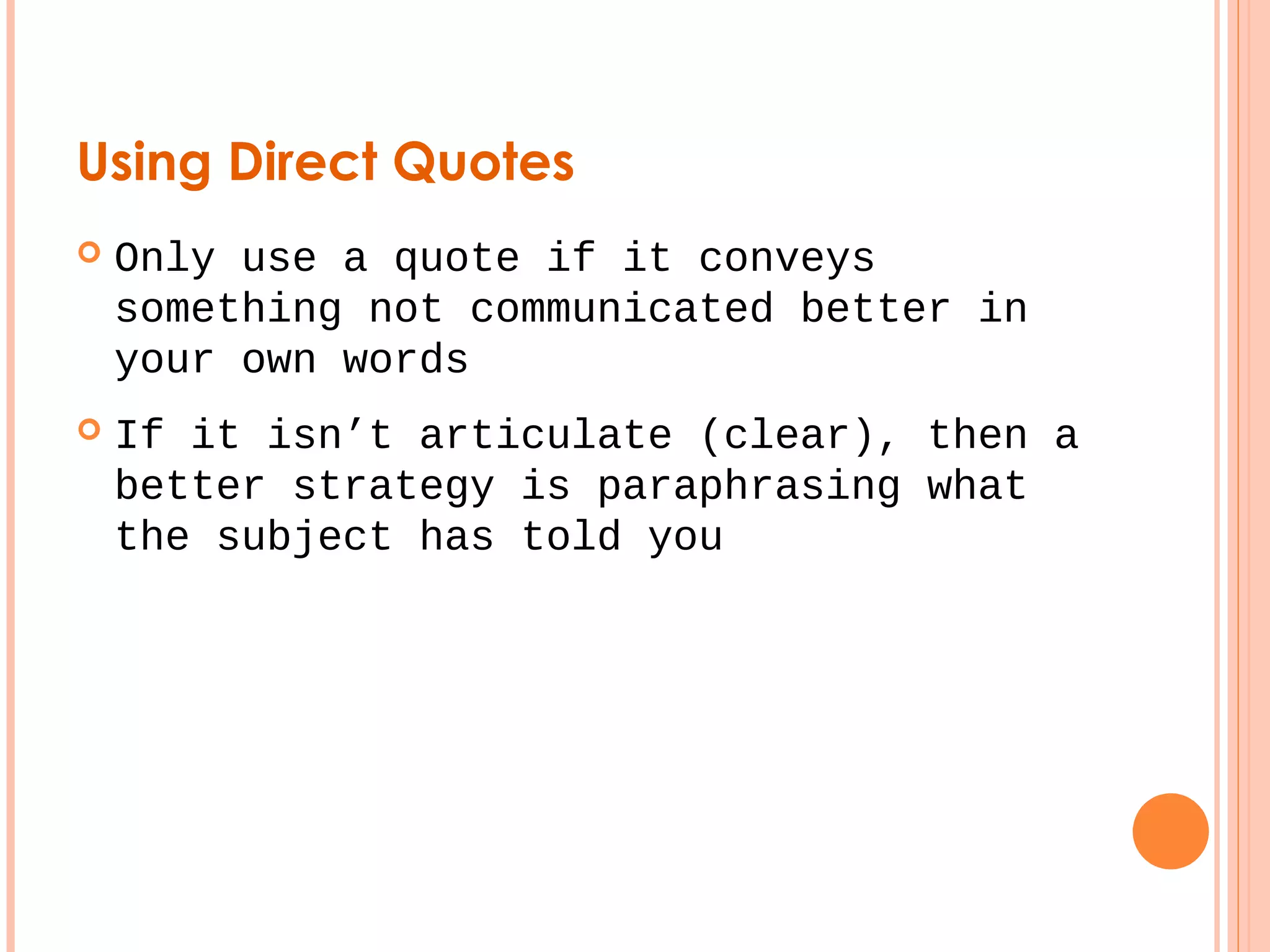 Using Direct Quotes 
 Only use a quote if it conveys 
something not communicated better in 
your own words 
 If it isn’t articulate (clear), then a 
better strategy is paraphrasing what 
the subject has told you 
 