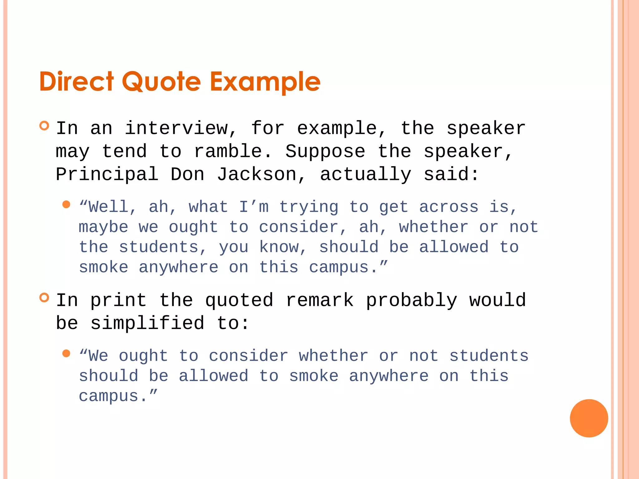 Direct Quote Example 
 In an interview, for example, the speaker 
may tend to ramble. Suppose the speaker, 
Principal Don Jackson, actually said: 
 “Well, ah, what I’m trying to get across is, 
maybe we ought to consider, ah, whether or not 
the students, you know, should be allowed to 
smoke anywhere on this campus.” 
 In print the quoted remark probably would 
be simplified to: 
 “We ought to consider whether or not students 
should be allowed to smoke anywhere on this 
campus.” 
 